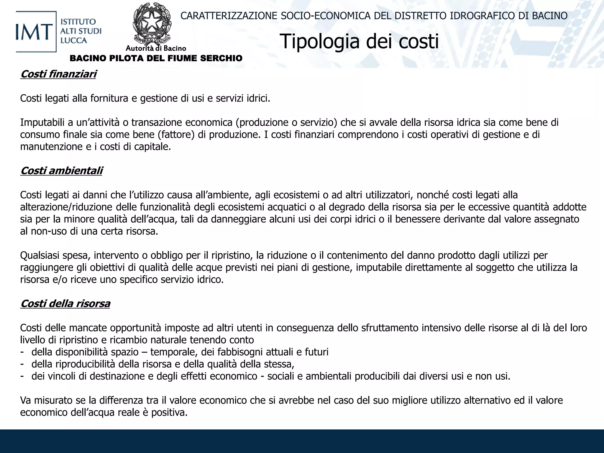 Tipologia dei costi
CARATTERIZZAZIONE SOCIO-ECONOMICA DEL DISTRETTO IDROGRAFICO DI BACINO
Costi finanziari
Costi legati alla fornitura e gestione di usi e servizi idrici.
Imputabili a un’attività o transazione economica (produzione o servizio) che si avvale della risorsa idrica sia come bene di
consumo finale sia come bene (fattore) di produzione. I costi finanziari comprendono i costi operativi di gestione e di
manutenzione e i costi di capitale.
Costi ambientali
Costi legati ai danni che l’utilizzo causa all’ambiente, agli ecosistemi o ad altri utilizzatori, nonché costi legati alla
alterazione/riduzione delle funzionalità degli ecosistemi acquatici o al degrado della risorsa sia per le eccessive quantità addotte
sia per la minore qualità dell’acqua, tali da danneggiare alcuni usi dei corpi idrici o il benessere derivante dal valore assegnato
al non-uso di una certa risorsa.
Qualsiasi spesa, intervento o obbligo per il ripristino, la riduzione o il contenimento del danno prodotto dagli utilizzi per
raggiungere gli obiettivi di qualità delle acque previsti nei piani di gestione, imputabile direttamente al soggetto che utilizza la
risorsa e/o riceve uno specifico servizio idrico.
Costi della risorsa
Costi delle mancate opportunità imposte ad altri utenti in conseguenza dello sfruttamento intensivo delle risorse al di là del loro
livello di ripristino e ricambio naturale tenendo conto
- della disponibilità spazio – temporale, dei fabbisogni attuali e futuri
- della riproducibilità della risorsa e della qualità della stessa,
- dei vincoli di destinazione e degli effetti economico - sociali e ambientali producibili dai diversi usi e non usi.
Va misurato se la differenza tra il valore economico che si avrebbe nel caso del suo migliore utilizzo alternativo ed il valore
economico dell’acqua reale è positiva.
Autorità di Bacino
BACINO PILOTA DEL FIUME SERCHIO
 