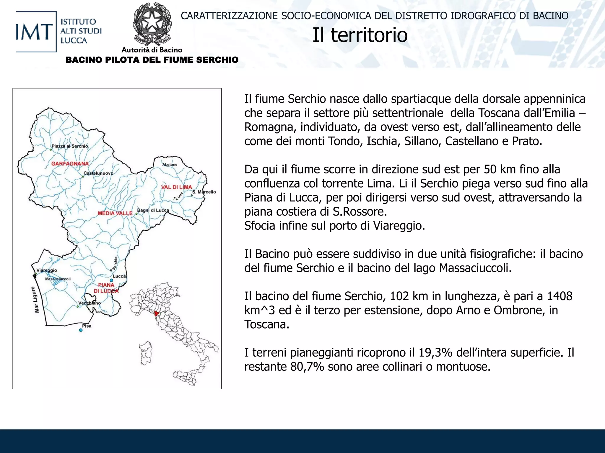 Il territorio
CARATTERIZZAZIONE SOCIO-ECONOMICA DEL DISTRETTO IDROGRAFICO DI BACINO
Il fiume Serchio nasce dallo spartiacque della dorsale appenninica
che separa il settore più settentrionale della Toscana dall’Emilia –
Romagna, individuato, da ovest verso est, dall’allineamento delle
come dei monti Tondo, Ischia, Sillano, Castellano e Prato.
Da qui il fiume scorre in direzione sud est per 50 km fino alla
confluenza col torrente Lima. Li il Serchio piega verso sud fino alla
Piana di Lucca, per poi dirigersi verso sud ovest, attraversando la
piana costiera di S.Rossore.
Sfocia infine sul porto di Viareggio.
Il Bacino può essere suddiviso in due unità fisiografiche: il bacino
del fiume Serchio e il bacino del lago Massaciuccoli.
Il bacino del fiume Serchio, 102 km in lunghezza, è pari a 1408
km^3 ed è il terzo per estensione, dopo Arno e Ombrone, in
Toscana.
I terreni pianeggianti ricoprono il 19,3% dell’intera superficie. Il
restante 80,7% sono aree collinari o montuose.
Autorità di Bacino
BACINO PILOTA DEL FIUME SERCHIO
 