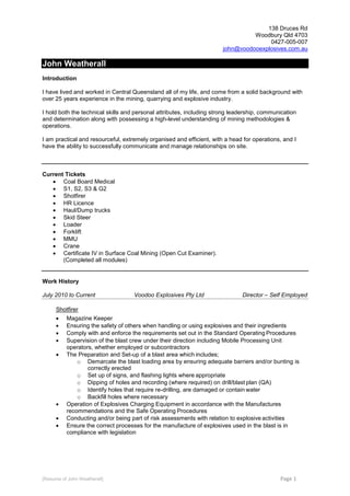 [Resume of John Weatherall] Page 1
138 Druces Rd
Woodbury Qld 4703
0427-005-007
john@voodooexplosives.com.au
John Weatherall
Introduction
I have lived and worked in Central Queensland all of my life, and come from a solid background with
over 25 years experience in the mining, quarrying and explosive industry.
I hold both the technical skills and personal attributes, including strong leadership, communication
and determination along with possessing a high-level understanding of mining methodologies &
operations.
I am practical and resourceful, extremely organised and efficient, with a head for operations, and I
have the ability to successfully communicate and manage relationships on site.
Current Tickets
 Coal Board Medical
 S1, S2, S3 & G2
 Shotfirer
 HR Licence
 Haul/Dump trucks
 Skid Steer
 Loader
 Forklift
 MMU
 Crane
 Certificate IV in Surface Coal Mining (Open Cut Examiner).
(Completed all modules)
Work History
July 2010 to Current Voodoo Explosives Pty Ltd Director – Self Employed
Shotfirer
 Magazine Keeper
 Ensuring the safety of others when handling or using explosives and their ingredients
 Comply with and enforce the requirements set out in the Standard Operating Procedures
 Supervision of the blast crew under their direction including Mobile Processing Unit
operators, whether employed or subcontractors
 The Preparation and Set-up of a blast area which includes;
o Demarcate the blast loading area by ensuring adequate barriers and/or bunting is
correctly erected
o Set up of signs, and flashing lights where appropriate
o Dipping of holes and recording (where required) on drill/blast plan (QA)
o Identify holes that require re-drilling, are damaged or contain water
o Backfill holes where necessary
 Operation of Explosives Charging Equipment in accordance with the Manufactures
recommendations and the Safe Operating Procedures
 Conducting and/or being part of risk assessments with relation to explosive activities
 Ensure the correct processes for the manufacture of explosives used in the blast is in
compliance with legislation
 