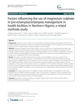RESEARCH ARTICLE Open Access
Factors influencing the use of magnesium sulphate
in pre-eclampsia/eclampsia management in
health facilities in Northern Nigeria: a mixed
methods study
Olugbenga Oguntunde1,2*
, Zulfiya Charyeva2
, Molly Cannon2
, William Sambisa1,3
, Nosakhare Orobaton1,3
,
Ibrahim A Kabo1
, Kamil Shoretire4
, Saba’atu E Danladi1
, Nurudeen Lawal4
and Habib Sadauki1
Abstract
Background: Eclampsia remains a major cause of perinatal and maternal morbidity and mortality worldwide. We
examined facilitators and barriers to the use of magnesium sulphate (MgSO4) in the management of pre-eclampsia/
eclampsia (PE/E) in health facilities in Bauchi and Sokoto States in Nigeria.
Methods: Data were collected from 80 health facilities using a cross-sectional, mixed method (quantitative and
qualitative) design. We assessed health facility readiness to manage PE/E and use MgSO4 as the drug of choice,
through provider interviews, in-depth interviews with facility managers and an inventory of equipment and supply
in facilities. Bivariate and qualitative data analyses were performed to isolate the principal enabling factors and
barriers to the management of PE/E and use of MgSO4.
Results: The majority of health facility providers correctly mentioned MgSO4 as the drug of choice for the
prevention and termination of convulsions in severe PE/E (65 %). Sixty-four percent of the health facilities had
service registers available. About 45 % of providers had been trained on the use of MgSO4 for the management of
PE/E. Regarding providers’ practices, 45 % of respondents indicated that MgSO4 was used to prevent and treat
convulsions in severe PE/E in their facilities. Barriers to management of PE/E included inadequate numbers of skilled
providers, frequent shortages of MgSO4, lack of essential equipment and supplies, irregular supply of electricity and
water, and non-availability of guidelines and clinical protocols at the health facilities. Technical support to providers
was inadequate.
Conclusion: The study revealed that a constellation of factors adversely affect the management of PE/E and
especially the use of MgSO4 by service providers. Efforts to improve the management of PE/E in facilities should
include integrated programs that substantially improve provider and facility readiness to manage PE/E for better
maternal and newborn health outcomes in Northern Nigeria.
Keywords: Eclampsia, Pre-eclampsia, Magnesium Sulphate, Nigeria, Health Facilities Maternal Health, Maternal
Mortality, Health Systems Strengthening
* Correspondence: ooguntunde@futuresgroup.com
1
USAID/TSHIP Abuja Nigeria, 3 Emir Sulaiman Adamu Street, GRA, Bauchi
2
Futures Group, Chapel Hill, USA
Full list of author information is available at the end of the article
© 2015 Oguntunde et al.
Oguntunde et al. BMC Pregnancy and Childbirth (2015) 15:130
DOI 10.1186/s12884-015-0554-8
 