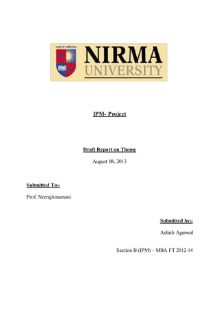 IPM- Project
Draft Report on Theme
August 08, 2013
Submitted To:-
Prof. NeerajAmarnani
Submitted by:-
Ashish Agarwal
Section B (IPM) – MBA FT 2012-14
 
