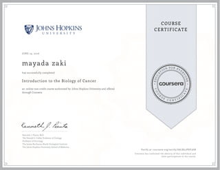 EDUCA
T
ION FOR EVE
R
YONE
CO
U
R
S
E
C E R T I F
I
C
A
TE
COURSE
CERTIFICATE
JUNE 19, 2016
mayada zaki
Introduction to the Biology of Cancer
an online non-credit course authorized by Johns Hopkins University and offered
through Coursera
has successfully completed
Kenneth J. Pienta, M.D.
The Donald S. Coffey Professor of Urology
Professor of Oncology
The James Buchanan Brady Urological Institute
The Johns Hopkins University School of Medicine
Verify at coursera.org/verify/G6LRL2PDF3GB
Coursera has confirmed the identity of this individual and
their participation in the course.
 