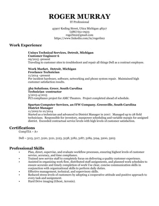 ROGER MURRAY
IT Professional
45907 Keding Street, Utica Michigan 48317
(586) 651-0923
rogerlm2@gmail.com
https://www.linkedin.com/in/rogerlm2
Work Experience
Unisys Technical Services. Detroit, Michigan
Customer Engineer 6
09/2015 -present
Traveling to customer sites to troubleshoot and repair all things Dell as a contract employee.
Work Market. Detroit, Michigan
Freelance Technician
11/2014 –present
Per incident hardware, software, networking and phone system repair. Maintained high
customer satisfaction results.
3b2 Solutions. Greer, South Carolina
Technician -contractor
3/2015-4/2015
PCI compliance project for AMC Theaters. Project completed ahead of schedule.
Spartan Computer Services, an ITW Company. Greenville, South Carolina
District Manager
11/2002 to 10/2014
Started as a technician and advanced to District Manager in 2007. Managed up to 28 field
technicians. Responsible for inventory, manpower scheduling and variable margin for assigned
district. Exceeded contractual service levels with high levels of customer satisfaction.
Certifications
CompTIA – A+
Dell – 3115, 3117, 3120, 3121, 3123, 3138, 3182, 3187, 3189, 3194, 3200, 3203
Professional Skills
• Plan, direct, supervise, and evaluate workflow processes, ensuring highest levels of customer
service, accuracy, and time compliance.
• Trained new service staff to completely focus on delivering a quality customer experience.
• Assisted in organizing work flow, distributed staff assignments, and planned work schedules to
ensure accurate and timely completion of work Use clear, concise communication skills in
conjunction with organizational skills to perform daily duties.
• Effective management, technical, and supervisory skills.
• Reduced stress levels of customers by adopting a cooperative attitude and positive approach to
every task and assignment.
• Hard Drive imaging (Ghost, Acronis).
 