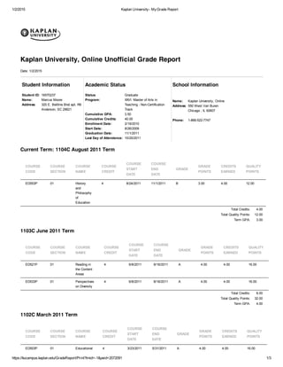 1/2/2015 Kaplan University- MyGrade Report
https://kucampus.kaplan.edu/GradeReport/Print?tmid=-1&peid=2072091 1/3
Student Information
Student ID: 16570237
Name: Marcus Moore
Address: 320 E. Beltline Blvd apt. R6
Anderson, SC 29621
Academic Status
Status: Graduate
Program: XXVI. Master of Arts in
Teaching - Non-Certification
Track
Cumulative GPA: 3.50
Cumulative Credits: 40.00
Enrollment Date: 2/19/2010
Start Date: 8/26/2009
Graduation Date: 11/1/2011
Last Day of Attendance: 10/20/2011
School Information
Name: Kaplan University, Online
Address: 550 West Van Buren
Chicago , IL 60607
Phone: 1-866-522-7747
Current Term: 1104C August 2011 Term
Total Credits: 4.00
Total Quality Points: 12.00
Term GPA: 3.00
1103C June 2011 Term
Total Credits: 8.00
Total Quality Points: 32.00
Term GPA: 4.00
1102C March 2011 Term
Kaplan University, Online Unofficial Grade Report
Date: 1/2/2015
COURSE
CODE
COURSE
SECTION
COURSE
NAME
COURSE
CREDIT
COURSE
START
DATE
COURSE
END
DATE
GRADE
GRADE
POINTS
CREDITS
EARNED
QUALITY
POINTS
ED553P 01 History
and
Philosophy
of
Education
4 8/24/2011 11/1/2011 B 3.00 4.00 12.00
COURSE
CODE
COURSE
SECTION
COURSE
NAME
COURSE
CREDIT
COURSE
START
DATE
COURSE
END
DATE
GRADE
GRADE
POINTS
CREDITS
EARNED
QUALITY
POINTS
ED521P 01 Reading in
the Content
Areas
4 6/8/2011 8/16/2011 A 4.00 4.00 16.00
ED533P 01 Perspectives
on Diversity
4 6/8/2011 8/16/2011 A 4.00 4.00 16.00
COURSE
CODE
COURSE
SECTION
COURSE
NAME
COURSE
CREDIT
COURSE
START
DATE
COURSE
END
DATE
GRADE
GRADE
POINTS
CREDITS
EARNED
QUALITY
POINTS
ED503P 01 Educational 4 3/23/2011 5/31/2011 A 4.00 4.00 16.00
 