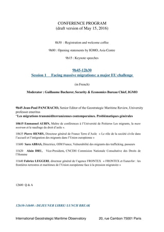CONFERENCE PROGRAM
(draft version of May 15, 2016)
8h30 : Registration and welcome coffee
9h00 : Opening statements by IGMO, Asia Centre
9h15 : Keynote speeches
9h45-12h30
Session 1 Facing massive migrations: a major EU challenge
(in French)
Moderator : Guillaume Bucherer, Security & Economics Bureau Chief, IGMO
9h45 Jean-Paul PANCRACIO, Senior Editor of the Geostrategic Maritime Review, University
professor emeritus
“Les migrations transméditerranéennes contemporaines. Problématiques générales
10h15 Emmanuel AUBIN, Maître de conférences à l’Université de Poitiers« Les migrants, la mare
nostrum et le naufrage du droit d’asile ».
10h35 Pierre HENRY, Directeur général de France Terre d’Asile « Le rôle de la société civile dans
l’accueil et l’intégration des migrants dans l’Union européenne »
11h00 Sara ABBAS, Directrice, OIM France, Vulnerabilité des migrants des trafficking, passeurs
11h20 Alain DRU, Vice-President, CNCDH Commision Nationale Consultative des Droits de
l’Homme
11h40 Fabrice LEGGERI, directeur général de l’agence FRONTEX « FRONTEX et Eunavfor : les
frontières terrestres et maritimes de l’Union européenne face à la pression migratoire »
12h00 Q & A
12h30-14h00 : DEJEUNER LIBRE/ LUNCH BREAK 
International Geostrategic Maritime Observatory 20, rue Cambon 75001 Paris
 