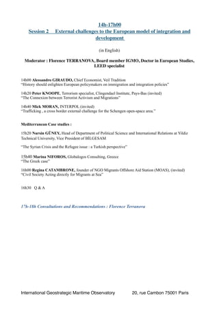 14h-17h00
Session 2 External challenges to the European model of integration and
development
(in English)
Moderator : Florence TERRANOVA, Board member IGMO, Doctor in European Studies,
LEED specialist
14h00 Alessandro GIRAUDO, Chief Economist, Veil Tradition
“History should enlighten European policymakers on immigration and integration policies”
14h20 Peter KNOOPE, Terrorism specialist, Clingendael Institute, Pays-Bas (invited)
“The Connexion between Terrorist Activism and Migrations”
14h40 Mick MORAN, INTERPOL (invited)
“Trafficking , a cross border external challenge for the Schengen open-space area.”
Mediterranean Case studies :
15h20 Nursin GÜNEY, Head of Department of Political Science and International Relations at Yildiz
Technical University, Vice President of BİLGESAM
“The Syrian Crisis and the Refugee issue : a Turkish perspective”
15h40 Marina NIFOROS, Globalogos Consulting, Greece
“The Greek case”
16h00 Regina CATAMBRONE, founder of NGO Migrants Offshore Aid Station (MOAS), (invited)
“Civil Society Acting directly for Migrants at Sea”
16h30 Q & A
17h-18h Consultations and Recommendations : Florence Terranova 
International Geostrategic Maritime Observatory 20, rue Cambon 75001 Paris
 