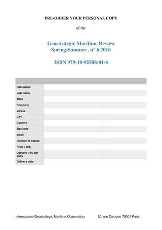 PRE-ORDER YOUR PERSONAL COPY
of the
Geostrategic Maritime Review
Spring/Summer , n° 6 2016
ISBN 979-10-95588-01-6
First name
Last name
Titile
Company
adress
City
Country
Zip Code
email
Number of copies
Price : 20€
Delivery : 5€ per
copy
Delivery date
International Geostrategic Maritime Observatory 20, rue Cambon 75001 Paris
 