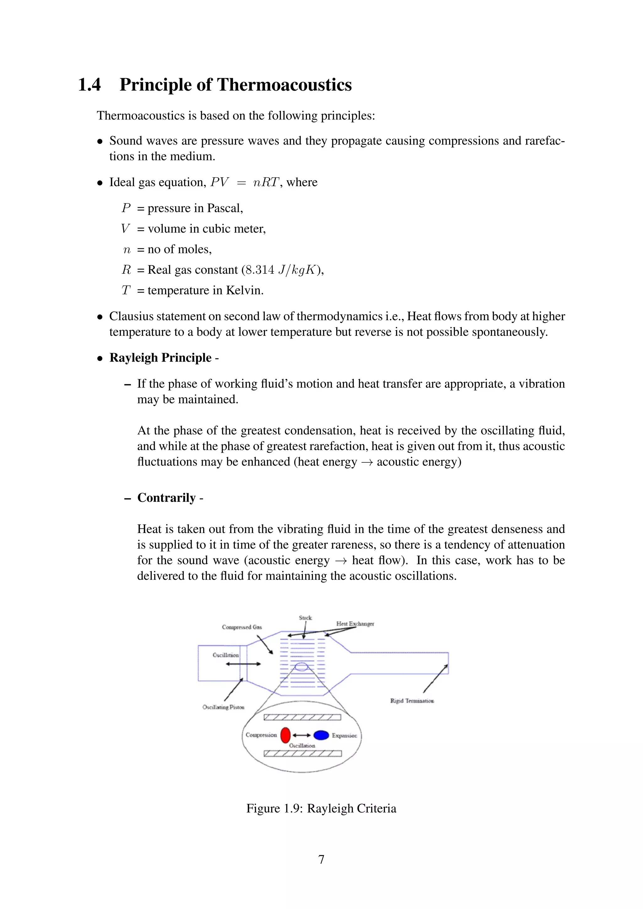 1.4 Principle of Thermoacoustics
Thermoacoustics is based on the following principles:
• Sound waves are pressure waves and they propagate causing compressions and rarefac-
tions in the medium.
• Ideal gas equation, PV = nRT, where
P = pressure in Pascal,
V = volume in cubic meter,
n = no of moles,
R = Real gas constant (8.314 J/kgK),
T = temperature in Kelvin.
• Clausius statement on second law of thermodynamics i.e., Heat ﬂows from body at higher
temperature to a body at lower temperature but reverse is not possible spontaneously.
• Rayleigh Principle -
– If the phase of working ﬂuid’s motion and heat transfer are appropriate, a vibration
may be maintained.
At the phase of the greatest condensation, heat is received by the oscillating ﬂuid,
and while at the phase of greatest rarefaction, heat is given out from it, thus acoustic
ﬂuctuations may be enhanced (heat energy → acoustic energy)
– Contrarily -
Heat is taken out from the vibrating ﬂuid in the time of the greatest denseness and
is supplied to it in time of the greater rareness, so there is a tendency of attenuation
for the sound wave (acoustic energy → heat ﬂow). In this case, work has to be
delivered to the ﬂuid for maintaining the acoustic oscillations.
Figure 1.9: Rayleigh Criteria
7
 