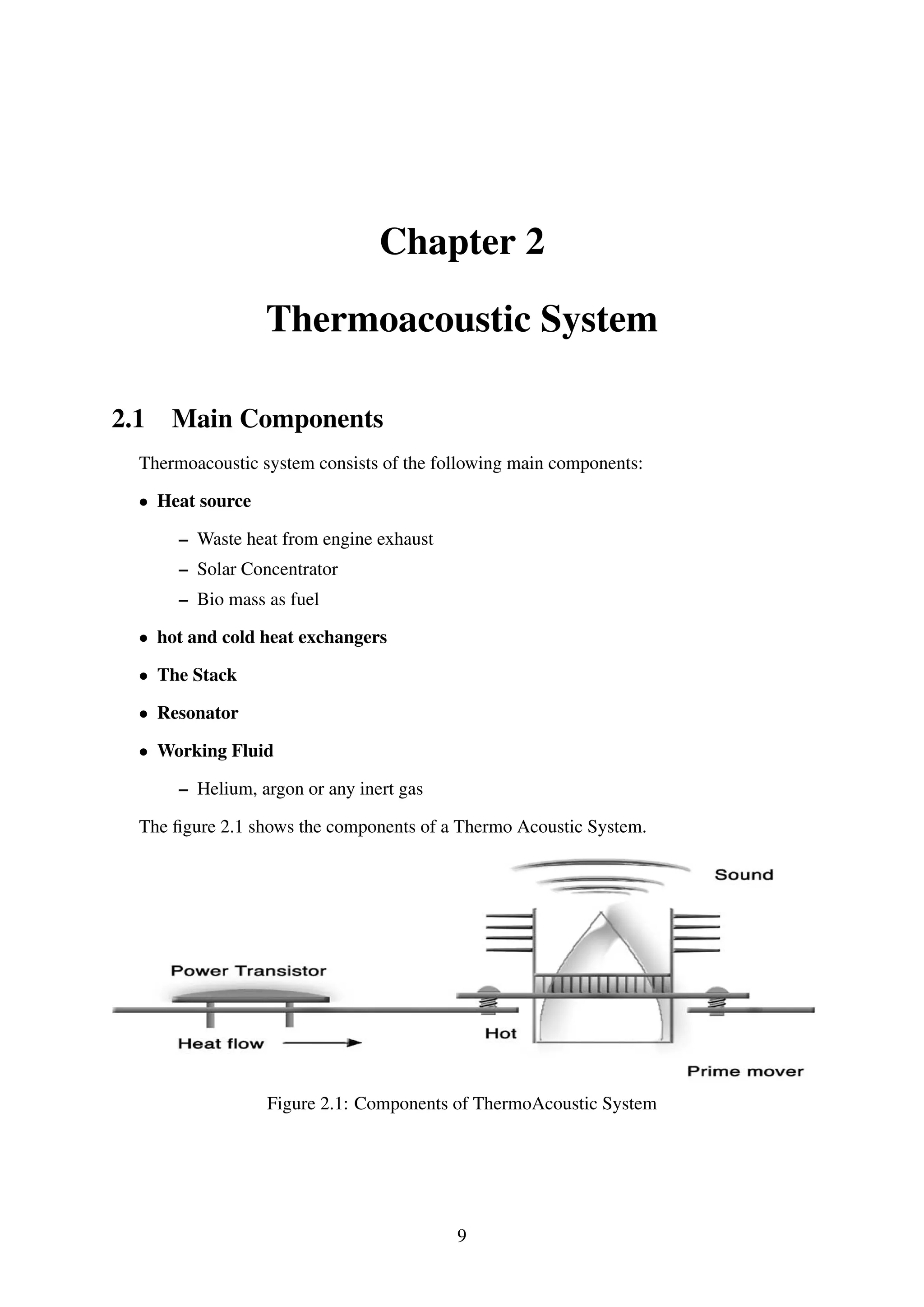 Chapter 2
Thermoacoustic System
2.1 Main Components
Thermoacoustic system consists of the following main components:
• Heat source
– Waste heat from engine exhaust
– Solar Concentrator
– Bio mass as fuel
• hot and cold heat exchangers
• The Stack
• Resonator
• Working Fluid
– Helium, argon or any inert gas
The ﬁgure 2.1 shows the components of a Thermo Acoustic System.
Figure 2.1: Components of ThermoAcoustic System
9
 