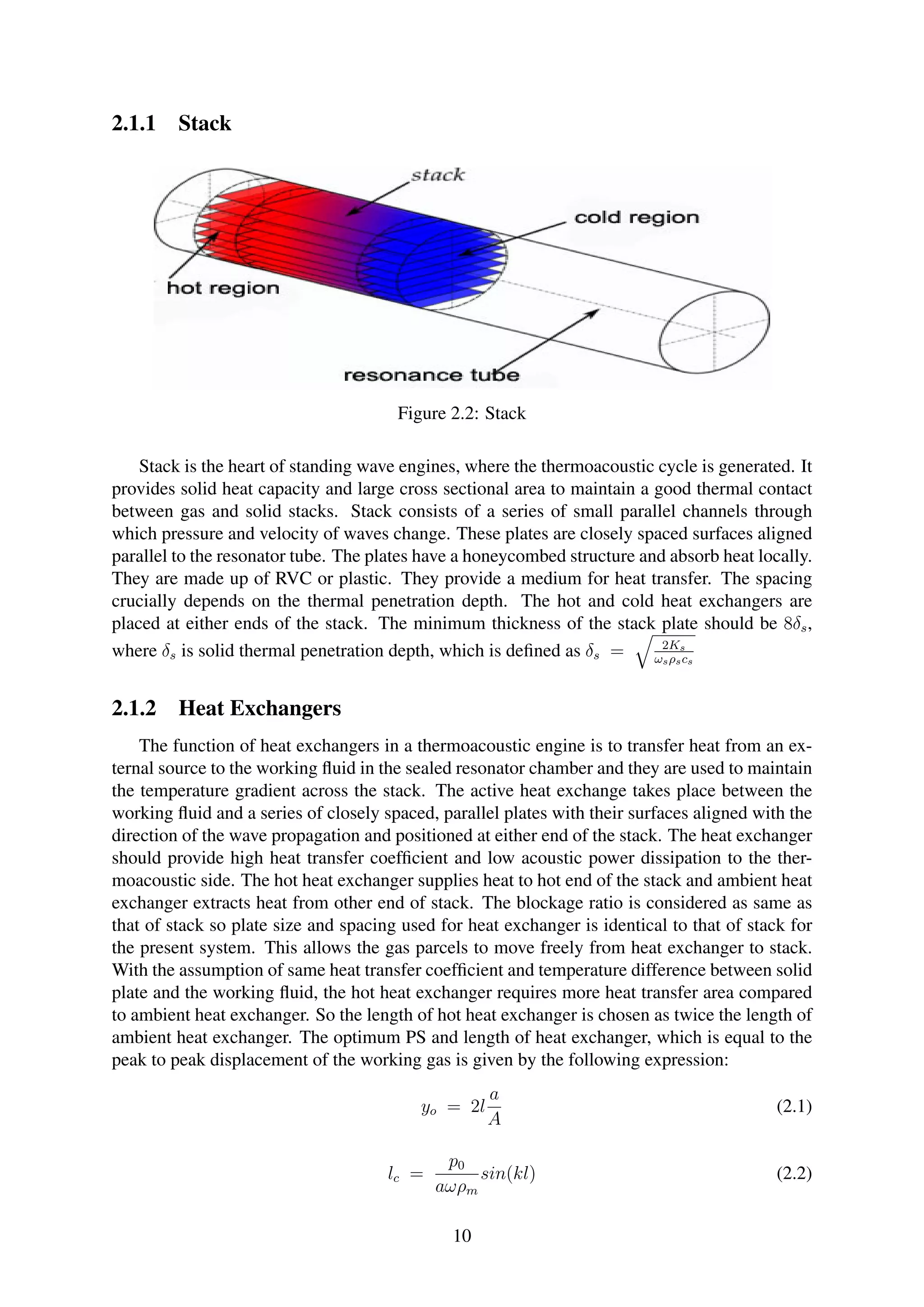 2.1.1 Stack
Figure 2.2: Stack
Stack is the heart of standing wave engines, where the thermoacoustic cycle is generated. It
provides solid heat capacity and large cross sectional area to maintain a good thermal contact
between gas and solid stacks. Stack consists of a series of small parallel channels through
which pressure and velocity of waves change. These plates are closely spaced surfaces aligned
parallel to the resonator tube. The plates have a honeycombed structure and absorb heat locally.
They are made up of RVC or plastic. They provide a medium for heat transfer. The spacing
crucially depends on the thermal penetration depth. The hot and cold heat exchangers are
placed at either ends of the stack. The minimum thickness of the stack plate should be 8δs,
where δs is solid thermal penetration depth, which is deﬁned as δs = 2Ks
ωsρscs
2.1.2 Heat Exchangers
The function of heat exchangers in a thermoacoustic engine is to transfer heat from an ex-
ternal source to the working ﬂuid in the sealed resonator chamber and they are used to maintain
the temperature gradient across the stack. The active heat exchange takes place between the
working ﬂuid and a series of closely spaced, parallel plates with their surfaces aligned with the
direction of the wave propagation and positioned at either end of the stack. The heat exchanger
should provide high heat transfer coefﬁcient and low acoustic power dissipation to the ther-
moacoustic side. The hot heat exchanger supplies heat to hot end of the stack and ambient heat
exchanger extracts heat from other end of stack. The blockage ratio is considered as same as
that of stack so plate size and spacing used for heat exchanger is identical to that of stack for
the present system. This allows the gas parcels to move freely from heat exchanger to stack.
With the assumption of same heat transfer coefﬁcient and temperature difference between solid
plate and the working ﬂuid, the hot heat exchanger requires more heat transfer area compared
to ambient heat exchanger. So the length of hot heat exchanger is chosen as twice the length of
ambient heat exchanger. The optimum PS and length of heat exchanger, which is equal to the
peak to peak displacement of the working gas is given by the following expression:
yo = 2l
a
A
(2.1)
lc =
p0
aωρm
sin(kl) (2.2)
10
 