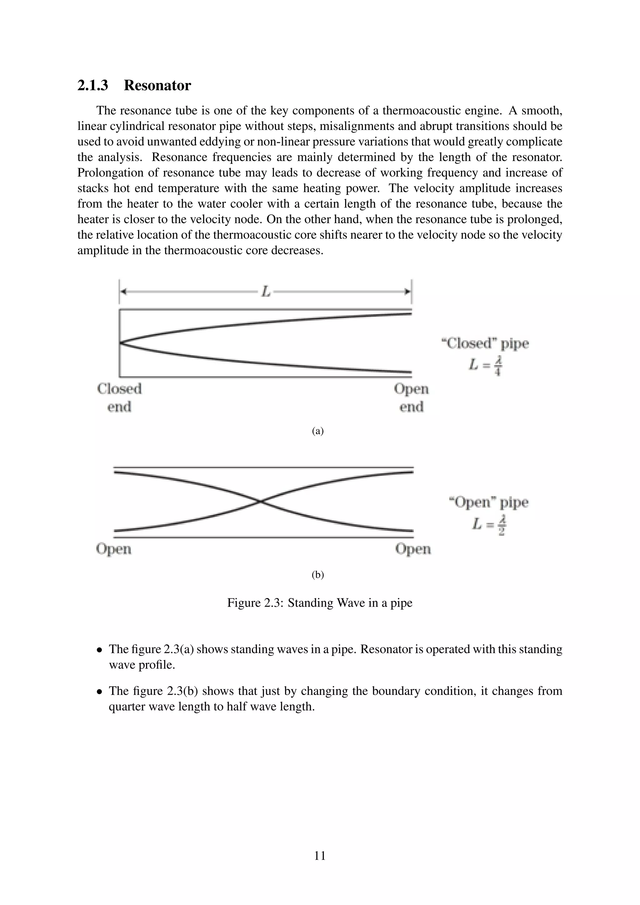 2.1.3 Resonator
The resonance tube is one of the key components of a thermoacoustic engine. A smooth,
linear cylindrical resonator pipe without steps, misalignments and abrupt transitions should be
used to avoid unwanted eddying or non-linear pressure variations that would greatly complicate
the analysis. Resonance frequencies are mainly determined by the length of the resonator.
Prolongation of resonance tube may leads to decrease of working frequency and increase of
stacks hot end temperature with the same heating power. The velocity amplitude increases
from the heater to the water cooler with a certain length of the resonance tube, because the
heater is closer to the velocity node. On the other hand, when the resonance tube is prolonged,
the relative location of the thermoacoustic core shifts nearer to the velocity node so the velocity
amplitude in the thermoacoustic core decreases.
(a)
(b)
Figure 2.3: Standing Wave in a pipe
• The ﬁgure 2.3(a) shows standing waves in a pipe. Resonator is operated with this standing
wave proﬁle.
• The ﬁgure 2.3(b) shows that just by changing the boundary condition, it changes from
quarter wave length to half wave length.
11
 