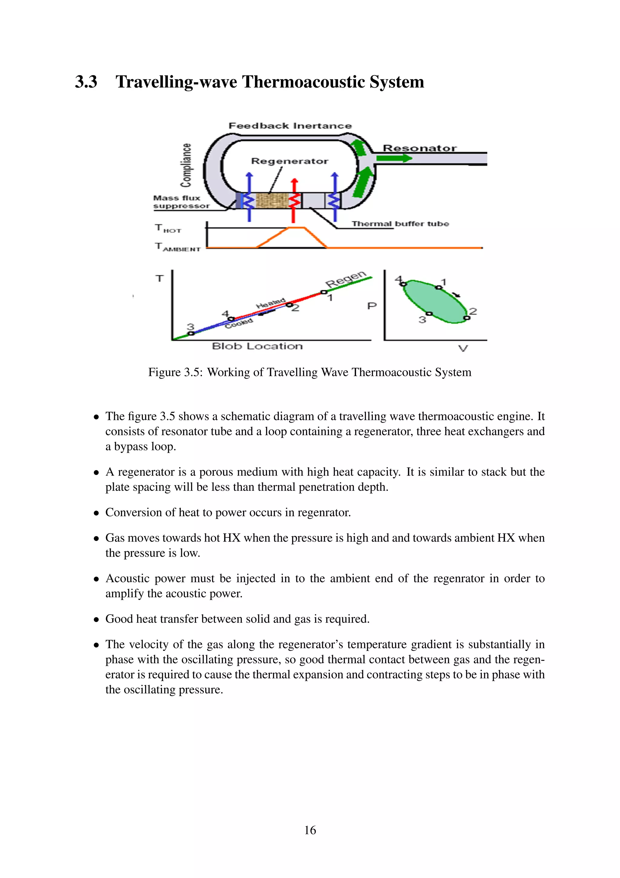 3.3 Travelling-wave Thermoacoustic System
Figure 3.5: Working of Travelling Wave Thermoacoustic System
• The ﬁgure 3.5 shows a schematic diagram of a travelling wave thermoacoustic engine. It
consists of resonator tube and a loop containing a regenerator, three heat exchangers and
a bypass loop.
• A regenerator is a porous medium with high heat capacity. It is similar to stack but the
plate spacing will be less than thermal penetration depth.
• Conversion of heat to power occurs in regenrator.
• Gas moves towards hot HX when the pressure is high and and towards ambient HX when
the pressure is low.
• Acoustic power must be injected in to the ambient end of the regenrator in order to
amplify the acoustic power.
• Good heat transfer between solid and gas is required.
• The velocity of the gas along the regenerator’s temperature gradient is substantially in
phase with the oscillating pressure, so good thermal contact between gas and the regen-
erator is required to cause the thermal expansion and contracting steps to be in phase with
the oscillating pressure.
16
 