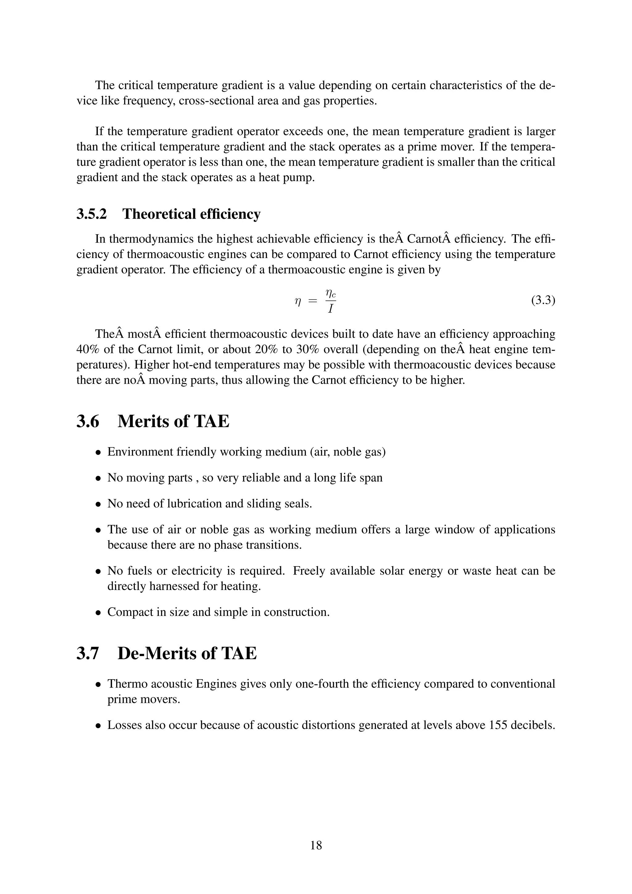 The critical temperature gradient is a value depending on certain characteristics of the de-
vice like frequency, cross-sectional area and gas properties.
If the temperature gradient operator exceeds one, the mean temperature gradient is larger
than the critical temperature gradient and the stack operates as a prime mover. If the tempera-
ture gradient operator is less than one, the mean temperature gradient is smaller than the critical
gradient and the stack operates as a heat pump.
3.5.2 Theoretical efﬁciency
In thermodynamics the highest achievable efﬁciency is theÂ CarnotÂ efﬁciency. The efﬁ-
ciency of thermoacoustic engines can be compared to Carnot efﬁciency using the temperature
gradient operator. The efﬁciency of a thermoacoustic engine is given by
η =
ηc
I
(3.3)
TheÂ mostÂ efﬁcient thermoacoustic devices built to date have an efﬁciency approaching
40% of the Carnot limit, or about 20% to 30% overall (depending on theÂ heat engine tem-
peratures). Higher hot-end temperatures may be possible with thermoacoustic devices because
there are noÂ moving parts, thus allowing the Carnot efﬁciency to be higher.
3.6 Merits of TAE
• Environment friendly working medium (air, noble gas)
• No moving parts , so very reliable and a long life span
• No need of lubrication and sliding seals.
• The use of air or noble gas as working medium offers a large window of applications
because there are no phase transitions.
• No fuels or electricity is required. Freely available solar energy or waste heat can be
directly harnessed for heating.
• Compact in size and simple in construction.
3.7 De-Merits of TAE
• Thermo acoustic Engines gives only one-fourth the efﬁciency compared to conventional
prime movers.
• Losses also occur because of acoustic distortions generated at levels above 155 decibels.
18
 