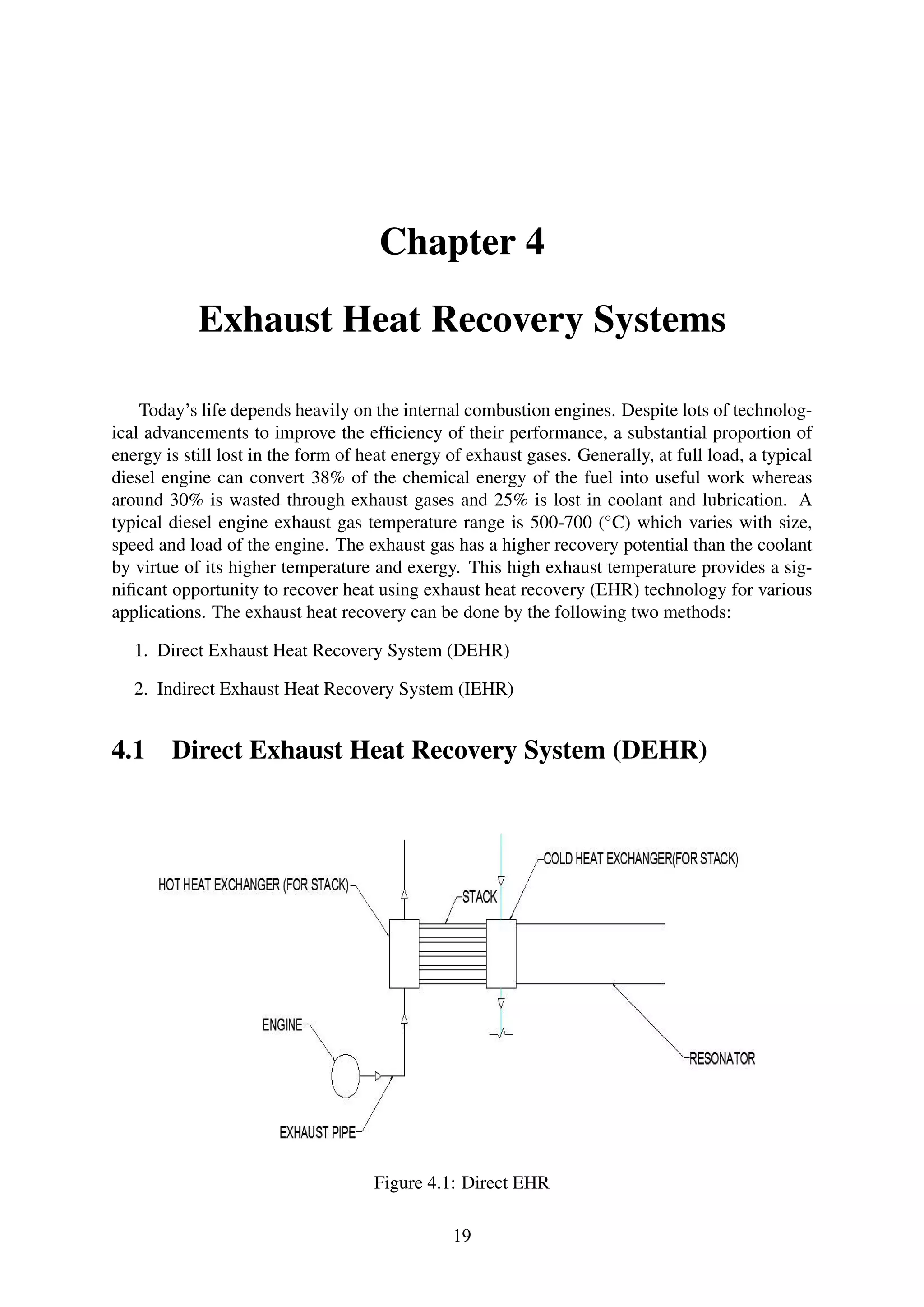 Chapter 4
Exhaust Heat Recovery Systems
Today’s life depends heavily on the internal combustion engines. Despite lots of technolog-
ical advancements to improve the efﬁciency of their performance, a substantial proportion of
energy is still lost in the form of heat energy of exhaust gases. Generally, at full load, a typical
diesel engine can convert 38% of the chemical energy of the fuel into useful work whereas
around 30% is wasted through exhaust gases and 25% is lost in coolant and lubrication. A
typical diesel engine exhaust gas temperature range is 500-700 (◦
C) which varies with size,
speed and load of the engine. The exhaust gas has a higher recovery potential than the coolant
by virtue of its higher temperature and exergy. This high exhaust temperature provides a sig-
niﬁcant opportunity to recover heat using exhaust heat recovery (EHR) technology for various
applications. The exhaust heat recovery can be done by the following two methods:
1. Direct Exhaust Heat Recovery System (DEHR)
2. Indirect Exhaust Heat Recovery System (IEHR)
4.1 Direct Exhaust Heat Recovery System (DEHR)
Figure 4.1: Direct EHR
19
 