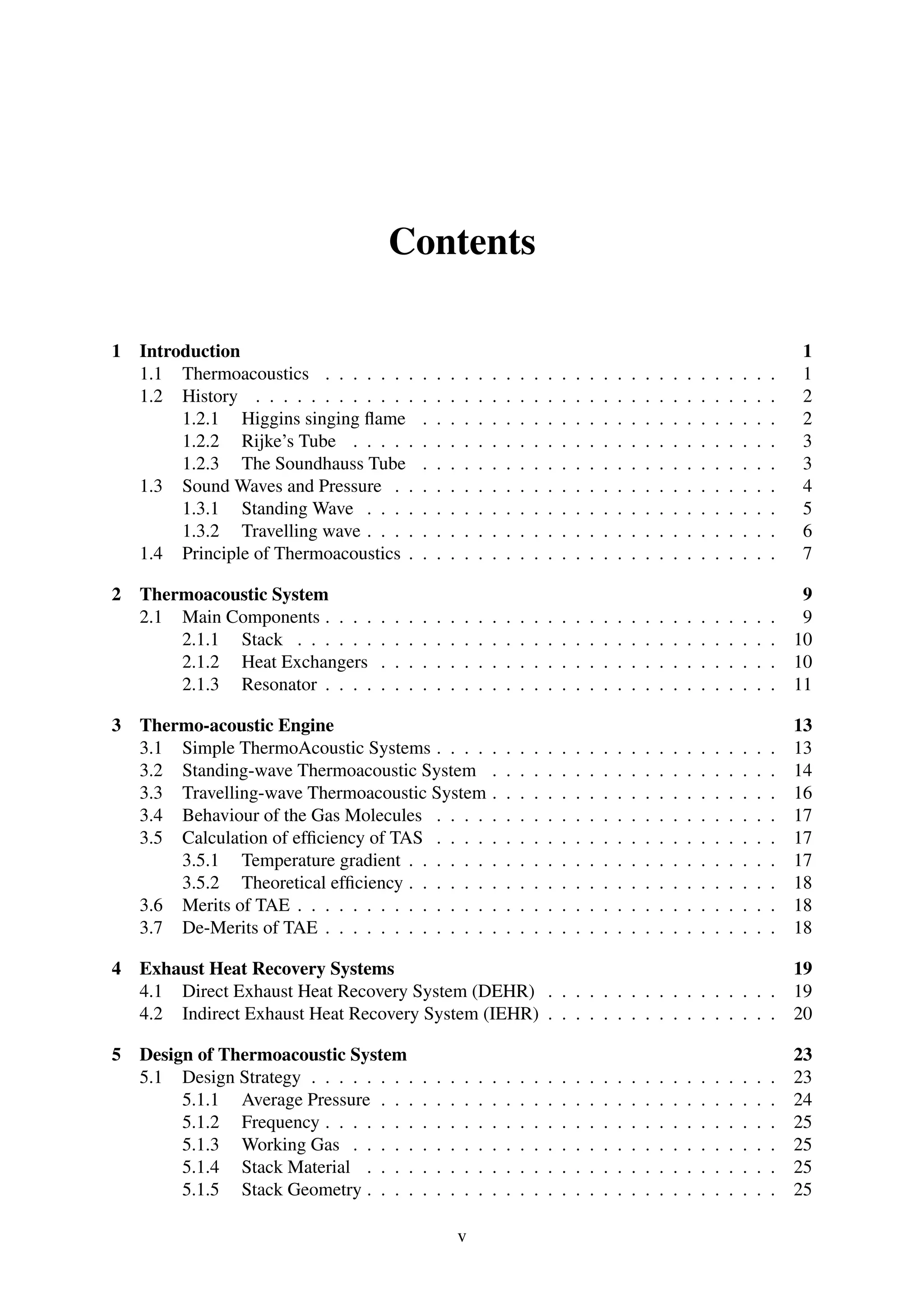 Contents
1 Introduction 1
1.1 Thermoacoustics . . . . . . . . . . . . . . . . . . . . . . . . . . . . . . . . . 1
1.2 History . . . . . . . . . . . . . . . . . . . . . . . . . . . . . . . . . . . . . . 2
1.2.1 Higgins singing ﬂame . . . . . . . . . . . . . . . . . . . . . . . . . . 2
1.2.2 Rijke’s Tube . . . . . . . . . . . . . . . . . . . . . . . . . . . . . . . 3
1.2.3 The Soundhauss Tube . . . . . . . . . . . . . . . . . . . . . . . . . . 3
1.3 Sound Waves and Pressure . . . . . . . . . . . . . . . . . . . . . . . . . . . . 4
1.3.1 Standing Wave . . . . . . . . . . . . . . . . . . . . . . . . . . . . . . 5
1.3.2 Travelling wave . . . . . . . . . . . . . . . . . . . . . . . . . . . . . . 6
1.4 Principle of Thermoacoustics . . . . . . . . . . . . . . . . . . . . . . . . . . . 7
2 Thermoacoustic System 9
2.1 Main Components . . . . . . . . . . . . . . . . . . . . . . . . . . . . . . . . . 9
2.1.1 Stack . . . . . . . . . . . . . . . . . . . . . . . . . . . . . . . . . . . 10
2.1.2 Heat Exchangers . . . . . . . . . . . . . . . . . . . . . . . . . . . . . 10
2.1.3 Resonator . . . . . . . . . . . . . . . . . . . . . . . . . . . . . . . . . 11
3 Thermo-acoustic Engine 13
3.1 Simple ThermoAcoustic Systems . . . . . . . . . . . . . . . . . . . . . . . . . 13
3.2 Standing-wave Thermoacoustic System . . . . . . . . . . . . . . . . . . . . . 14
3.3 Travelling-wave Thermoacoustic System . . . . . . . . . . . . . . . . . . . . . 16
3.4 Behaviour of the Gas Molecules . . . . . . . . . . . . . . . . . . . . . . . . . 17
3.5 Calculation of efﬁciency of TAS . . . . . . . . . . . . . . . . . . . . . . . . . 17
3.5.1 Temperature gradient . . . . . . . . . . . . . . . . . . . . . . . . . . . 17
3.5.2 Theoretical efﬁciency . . . . . . . . . . . . . . . . . . . . . . . . . . . 18
3.6 Merits of TAE . . . . . . . . . . . . . . . . . . . . . . . . . . . . . . . . . . . 18
3.7 De-Merits of TAE . . . . . . . . . . . . . . . . . . . . . . . . . . . . . . . . . 18
4 Exhaust Heat Recovery Systems 19
4.1 Direct Exhaust Heat Recovery System (DEHR) . . . . . . . . . . . . . . . . . 19
4.2 Indirect Exhaust Heat Recovery System (IEHR) . . . . . . . . . . . . . . . . . 20
5 Design of Thermoacoustic System 23
5.1 Design Strategy . . . . . . . . . . . . . . . . . . . . . . . . . . . . . . . . . . 23
5.1.1 Average Pressure . . . . . . . . . . . . . . . . . . . . . . . . . . . . . 24
5.1.2 Frequency . . . . . . . . . . . . . . . . . . . . . . . . . . . . . . . . . 25
5.1.3 Working Gas . . . . . . . . . . . . . . . . . . . . . . . . . . . . . . . 25
5.1.4 Stack Material . . . . . . . . . . . . . . . . . . . . . . . . . . . . . . 25
5.1.5 Stack Geometry . . . . . . . . . . . . . . . . . . . . . . . . . . . . . . 25
v
 