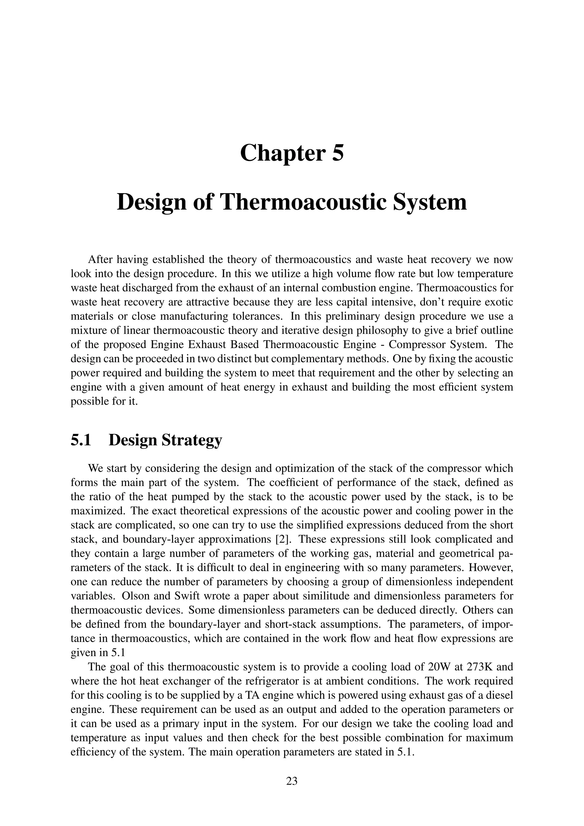 Chapter 5
Design of Thermoacoustic System
After having established the theory of thermoacoustics and waste heat recovery we now
look into the design procedure. In this we utilize a high volume ﬂow rate but low temperature
waste heat discharged from the exhaust of an internal combustion engine. Thermoacoustics for
waste heat recovery are attractive because they are less capital intensive, don’t require exotic
materials or close manufacturing tolerances. In this preliminary design procedure we use a
mixture of linear thermoacoustic theory and iterative design philosophy to give a brief outline
of the proposed Engine Exhaust Based Thermoacoustic Engine - Compressor System. The
design can be proceeded in two distinct but complementary methods. One by ﬁxing the acoustic
power required and building the system to meet that requirement and the other by selecting an
engine with a given amount of heat energy in exhaust and building the most efﬁcient system
possible for it.
5.1 Design Strategy
We start by considering the design and optimization of the stack of the compressor which
forms the main part of the system. The coefﬁcient of performance of the stack, deﬁned as
the ratio of the heat pumped by the stack to the acoustic power used by the stack, is to be
maximized. The exact theoretical expressions of the acoustic power and cooling power in the
stack are complicated, so one can try to use the simpliﬁed expressions deduced from the short
stack, and boundary-layer approximations [2]. These expressions still look complicated and
they contain a large number of parameters of the working gas, material and geometrical pa-
rameters of the stack. It is difﬁcult to deal in engineering with so many parameters. However,
one can reduce the number of parameters by choosing a group of dimensionless independent
variables. Olson and Swift wrote a paper about similitude and dimensionless parameters for
thermoacoustic devices. Some dimensionless parameters can be deduced directly. Others can
be deﬁned from the boundary-layer and short-stack assumptions. The parameters, of impor-
tance in thermoacoustics, which are contained in the work ﬂow and heat ﬂow expressions are
given in 5.1
The goal of this thermoacoustic system is to provide a cooling load of 20W at 273K and
where the hot heat exchanger of the refrigerator is at ambient conditions. The work required
for this cooling is to be supplied by a TA engine which is powered using exhaust gas of a diesel
engine. These requirement can be used as an output and added to the operation parameters or
it can be used as a primary input in the system. For our design we take the cooling load and
temperature as input values and then check for the best possible combination for maximum
efﬁciency of the system. The main operation parameters are stated in 5.1.
23
 