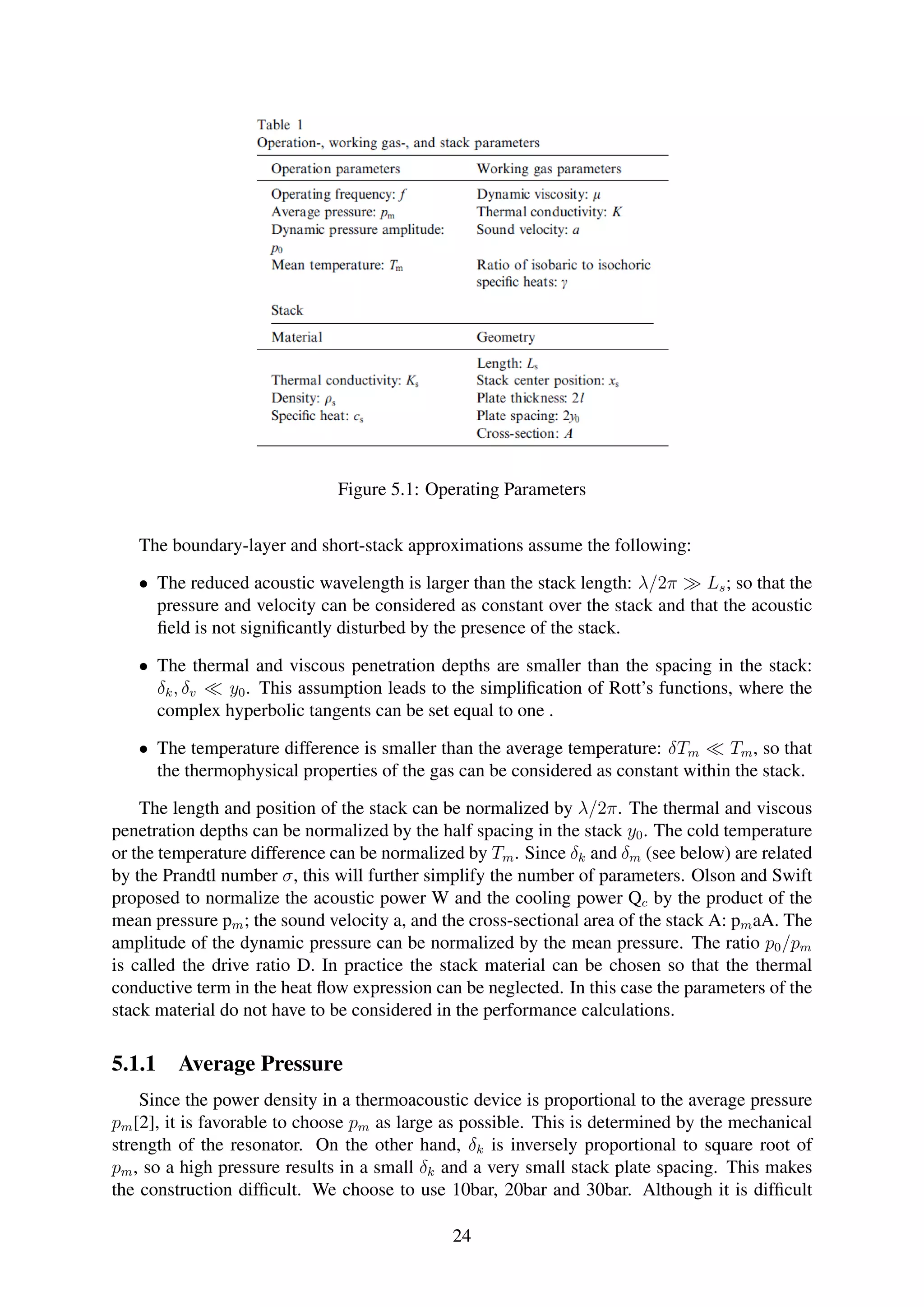 Figure 5.1: Operating Parameters
The boundary-layer and short-stack approximations assume the following:
• The reduced acoustic wavelength is larger than the stack length: λ/2π Ls; so that the
pressure and velocity can be considered as constant over the stack and that the acoustic
ﬁeld is not signiﬁcantly disturbed by the presence of the stack.
• The thermal and viscous penetration depths are smaller than the spacing in the stack:
δk, δv y0. This assumption leads to the simpliﬁcation of Rott’s functions, where the
complex hyperbolic tangents can be set equal to one .
• The temperature difference is smaller than the average temperature: δTm Tm, so that
the thermophysical properties of the gas can be considered as constant within the stack.
The length and position of the stack can be normalized by λ/2π. The thermal and viscous
penetration depths can be normalized by the half spacing in the stack y0. The cold temperature
or the temperature difference can be normalized by Tm. Since δk and δm (see below) are related
by the Prandtl number σ, this will further simplify the number of parameters. Olson and Swift
proposed to normalize the acoustic power W and the cooling power Qc by the product of the
mean pressure pm; the sound velocity a, and the cross-sectional area of the stack A: pmaA. The
amplitude of the dynamic pressure can be normalized by the mean pressure. The ratio p0/pm
is called the drive ratio D. In practice the stack material can be chosen so that the thermal
conductive term in the heat ﬂow expression can be neglected. In this case the parameters of the
stack material do not have to be considered in the performance calculations.
5.1.1 Average Pressure
Since the power density in a thermoacoustic device is proportional to the average pressure
pm[2], it is favorable to choose pm as large as possible. This is determined by the mechanical
strength of the resonator. On the other hand, δk is inversely proportional to square root of
pm, so a high pressure results in a small δk and a very small stack plate spacing. This makes
the construction difﬁcult. We choose to use 10bar, 20bar and 30bar. Although it is difﬁcult
24
 