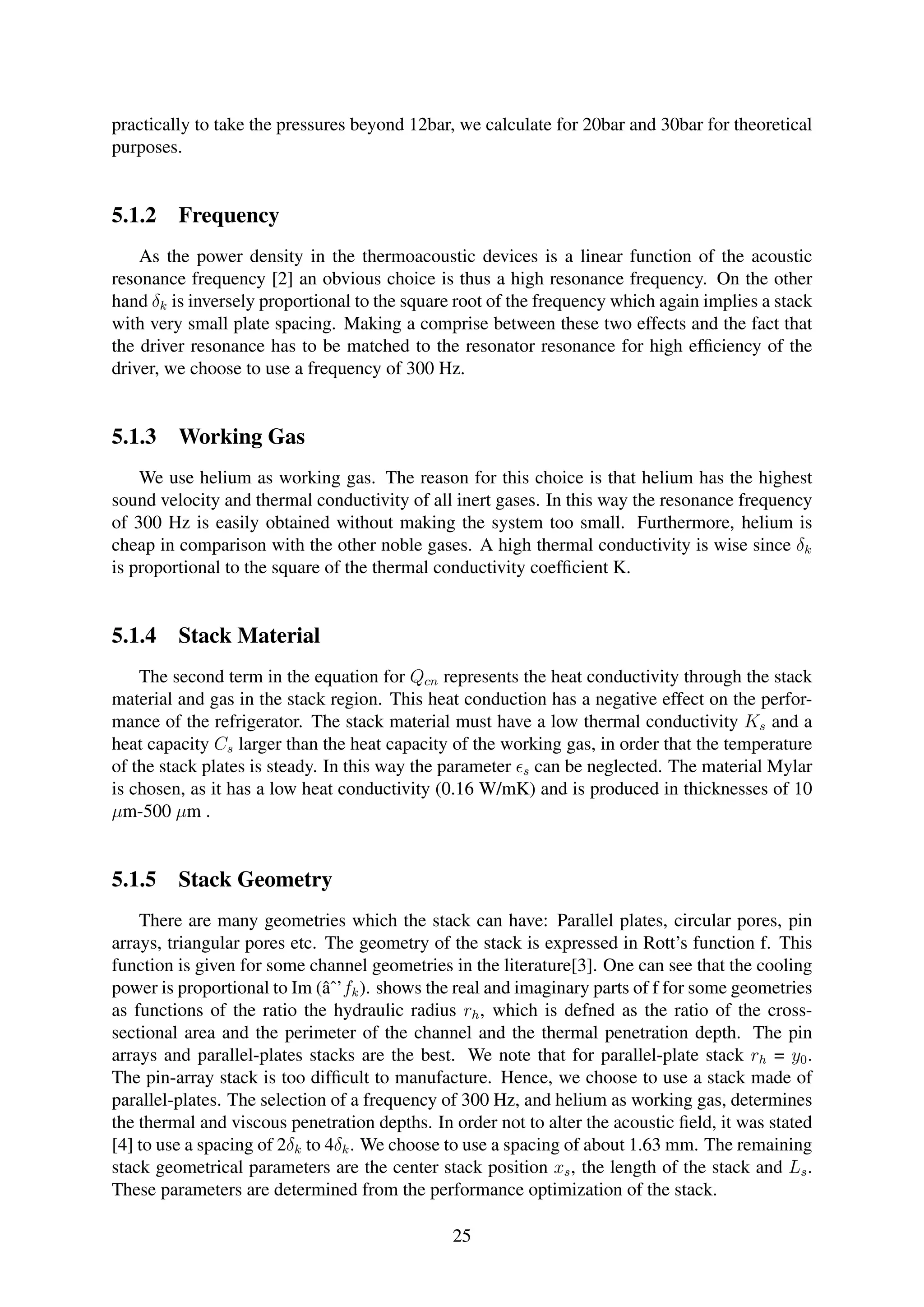 practically to take the pressures beyond 12bar, we calculate for 20bar and 30bar for theoretical
purposes.
5.1.2 Frequency
As the power density in the thermoacoustic devices is a linear function of the acoustic
resonance frequency [2] an obvious choice is thus a high resonance frequency. On the other
hand δk is inversely proportional to the square root of the frequency which again implies a stack
with very small plate spacing. Making a comprise between these two effects and the fact that
the driver resonance has to be matched to the resonator resonance for high efﬁciency of the
driver, we choose to use a frequency of 300 Hz.
5.1.3 Working Gas
We use helium as working gas. The reason for this choice is that helium has the highest
sound velocity and thermal conductivity of all inert gases. In this way the resonance frequency
of 300 Hz is easily obtained without making the system too small. Furthermore, helium is
cheap in comparison with the other noble gases. A high thermal conductivity is wise since δk
is proportional to the square of the thermal conductivity coefﬁcient K.
5.1.4 Stack Material
The second term in the equation for Qcn represents the heat conductivity through the stack
material and gas in the stack region. This heat conduction has a negative effect on the perfor-
mance of the refrigerator. The stack material must have a low thermal conductivity Ks and a
heat capacity Cs larger than the heat capacity of the working gas, in order that the temperature
of the stack plates is steady. In this way the parameter s can be neglected. The material Mylar
is chosen, as it has a low heat conductivity (0.16 W/mK) and is produced in thicknesses of 10
µm-500 µm .
5.1.5 Stack Geometry
There are many geometries which the stack can have: Parallel plates, circular pores, pin
arrays, triangular pores etc. The geometry of the stack is expressed in Rott’s function f. This
function is given for some channel geometries in the literature[3]. One can see that the cooling
power is proportional to Im (âˆ’fk). shows the real and imaginary parts of f for some geometries
as functions of the ratio the hydraulic radius rh, which is defned as the ratio of the cross-
sectional area and the perimeter of the channel and the thermal penetration depth. The pin
arrays and parallel-plates stacks are the best. We note that for parallel-plate stack rh = y0.
The pin-array stack is too difﬁcult to manufacture. Hence, we choose to use a stack made of
parallel-plates. The selection of a frequency of 300 Hz, and helium as working gas, determines
the thermal and viscous penetration depths. In order not to alter the acoustic ﬁeld, it was stated
[4] to use a spacing of 2δk to 4δk. We choose to use a spacing of about 1.63 mm. The remaining
stack geometrical parameters are the center stack position xs, the length of the stack and Ls.
These parameters are determined from the performance optimization of the stack.
25
 