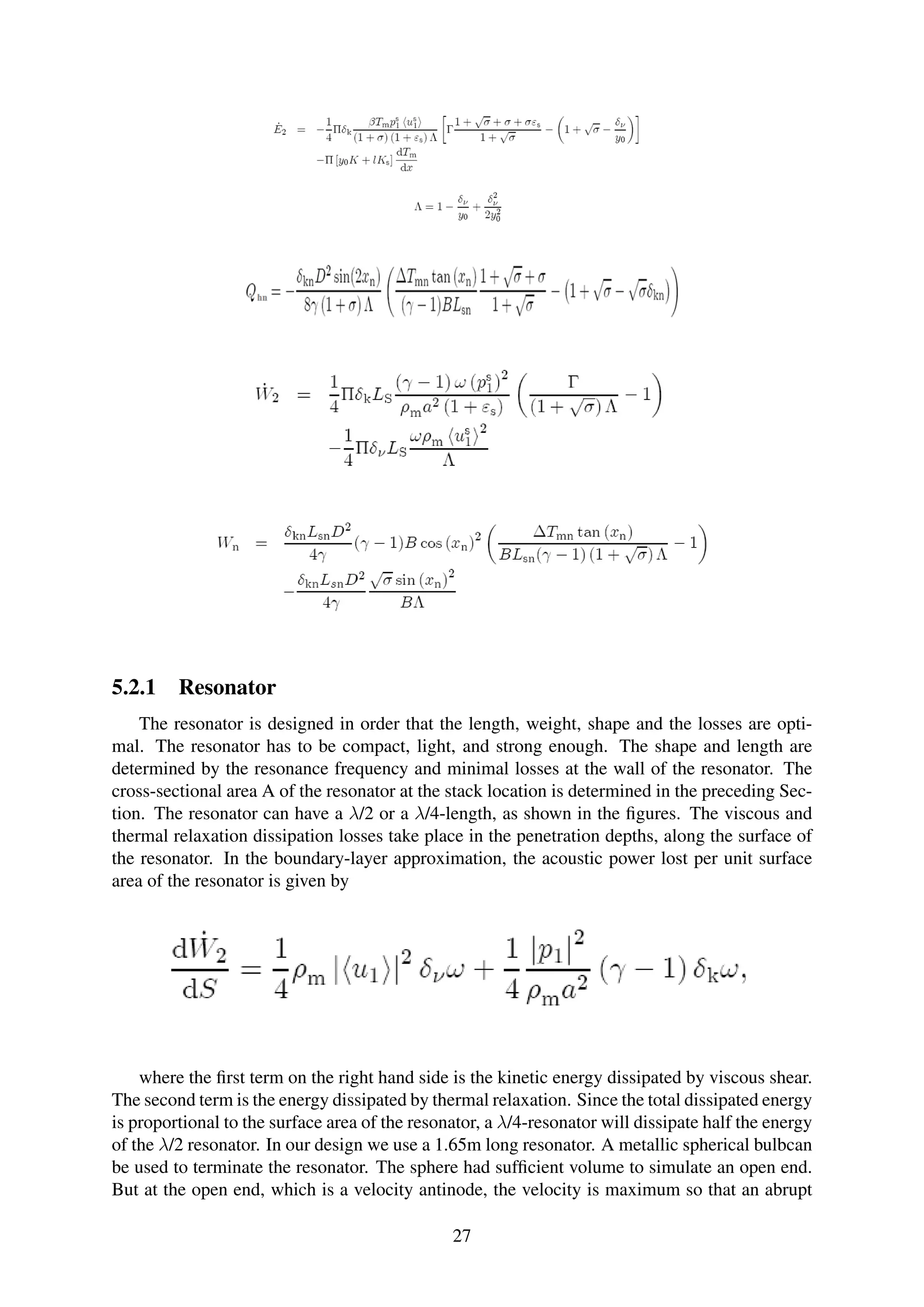 5.2.1 Resonator
The resonator is designed in order that the length, weight, shape and the losses are opti-
mal. The resonator has to be compact, light, and strong enough. The shape and length are
determined by the resonance frequency and minimal losses at the wall of the resonator. The
cross-sectional area A of the resonator at the stack location is determined in the preceding Sec-
tion. The resonator can have a λ/2 or a λ/4-length, as shown in the ﬁgures. The viscous and
thermal relaxation dissipation losses take place in the penetration depths, along the surface of
the resonator. In the boundary-layer approximation, the acoustic power lost per unit surface
area of the resonator is given by
where the ﬁrst term on the right hand side is the kinetic energy dissipated by viscous shear.
The second term is the energy dissipated by thermal relaxation. Since the total dissipated energy
is proportional to the surface area of the resonator, a λ/4-resonator will dissipate half the energy
of the λ/2 resonator. In our design we use a 1.65m long resonator. A metallic spherical bulbcan
be used to terminate the resonator. The sphere had sufﬁcient volume to simulate an open end.
But at the open end, which is a velocity antinode, the velocity is maximum so that an abrupt
27
 