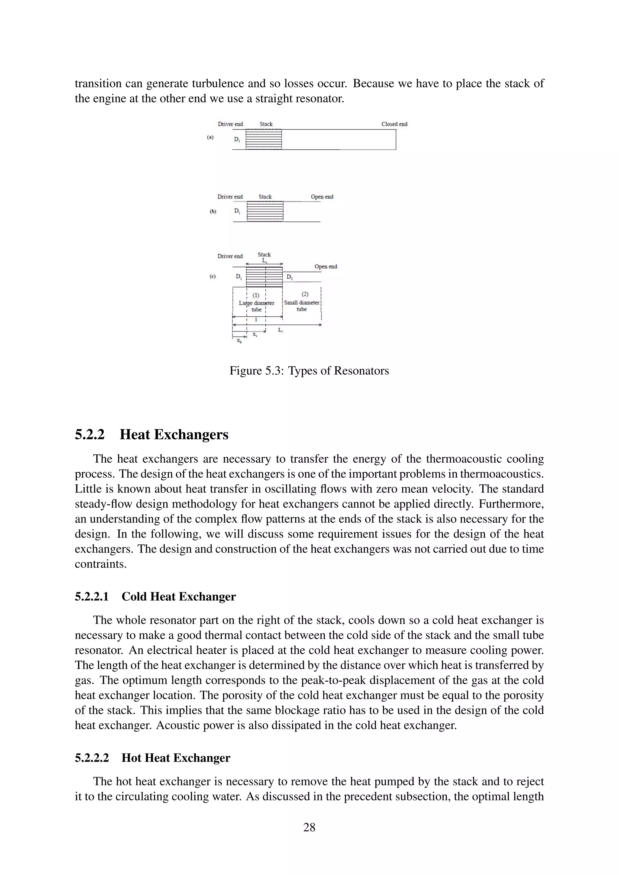 transition can generate turbulence and so losses occur. Because we have to place the stack of
the engine at the other end we use a straight resonator.
Figure 5.3: Types of Resonators
5.2.2 Heat Exchangers
The heat exchangers are necessary to transfer the energy of the thermoacoustic cooling
process. The design of the heat exchangers is one of the important problems in thermoacoustics.
Little is known about heat transfer in oscillating ﬂows with zero mean velocity. The standard
steady-ﬂow design methodology for heat exchangers cannot be applied directly. Furthermore,
an understanding of the complex ﬂow patterns at the ends of the stack is also necessary for the
design. In the following, we will discuss some requirement issues for the design of the heat
exchangers. The design and construction of the heat exchangers was not carried out due to time
contraints.
5.2.2.1 Cold Heat Exchanger
The whole resonator part on the right of the stack, cools down so a cold heat exchanger is
necessary to make a good thermal contact between the cold side of the stack and the small tube
resonator. An electrical heater is placed at the cold heat exchanger to measure cooling power.
The length of the heat exchanger is determined by the distance over which heat is transferred by
gas. The optimum length corresponds to the peak-to-peak displacement of the gas at the cold
heat exchanger location. The porosity of the cold heat exchanger must be equal to the porosity
of the stack. This implies that the same blockage ratio has to be used in the design of the cold
heat exchanger. Acoustic power is also dissipated in the cold heat exchanger.
5.2.2.2 Hot Heat Exchanger
The hot heat exchanger is necessary to remove the heat pumped by the stack and to reject
it to the circulating cooling water. As discussed in the precedent subsection, the optimal length
28
 