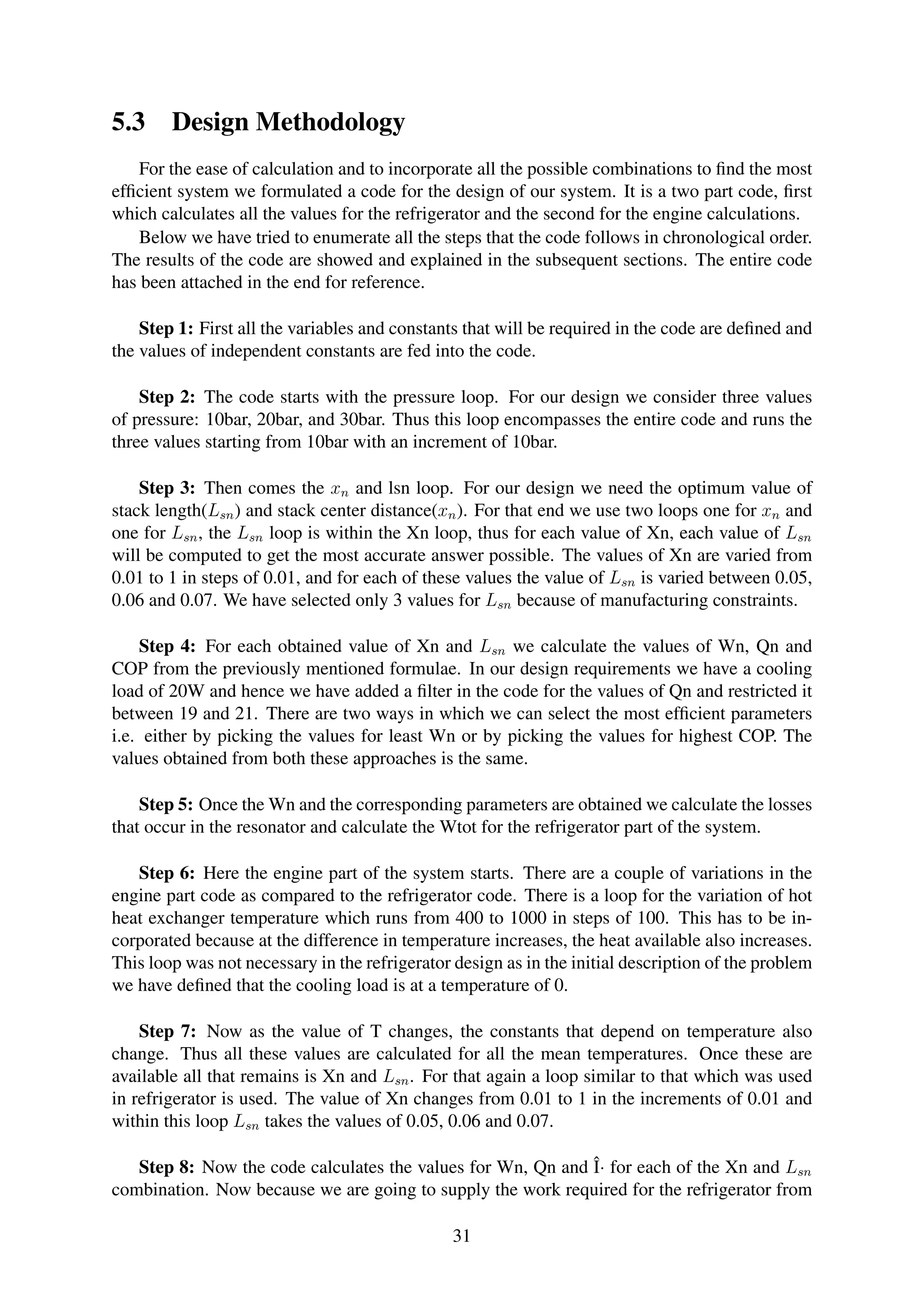 5.3 Design Methodology
For the ease of calculation and to incorporate all the possible combinations to ﬁnd the most
efﬁcient system we formulated a code for the design of our system. It is a two part code, ﬁrst
which calculates all the values for the refrigerator and the second for the engine calculations.
Below we have tried to enumerate all the steps that the code follows in chronological order.
The results of the code are showed and explained in the subsequent sections. The entire code
has been attached in the end for reference.
Step 1: First all the variables and constants that will be required in the code are deﬁned and
the values of independent constants are fed into the code.
Step 2: The code starts with the pressure loop. For our design we consider three values
of pressure: 10bar, 20bar, and 30bar. Thus this loop encompasses the entire code and runs the
three values starting from 10bar with an increment of 10bar.
Step 3: Then comes the xn and lsn loop. For our design we need the optimum value of
stack length(Lsn) and stack center distance(xn). For that end we use two loops one for xn and
one for Lsn, the Lsn loop is within the Xn loop, thus for each value of Xn, each value of Lsn
will be computed to get the most accurate answer possible. The values of Xn are varied from
0.01 to 1 in steps of 0.01, and for each of these values the value of Lsn is varied between 0.05,
0.06 and 0.07. We have selected only 3 values for Lsn because of manufacturing constraints.
Step 4: For each obtained value of Xn and Lsn we calculate the values of Wn, Qn and
COP from the previously mentioned formulae. In our design requirements we have a cooling
load of 20W and hence we have added a ﬁlter in the code for the values of Qn and restricted it
between 19 and 21. There are two ways in which we can select the most efﬁcient parameters
i.e. either by picking the values for least Wn or by picking the values for highest COP. The
values obtained from both these approaches is the same.
Step 5: Once the Wn and the corresponding parameters are obtained we calculate the losses
that occur in the resonator and calculate the Wtot for the refrigerator part of the system.
Step 6: Here the engine part of the system starts. There are a couple of variations in the
engine part code as compared to the refrigerator code. There is a loop for the variation of hot
heat exchanger temperature which runs from 400 to 1000 in steps of 100. This has to be in-
corporated because at the difference in temperature increases, the heat available also increases.
This loop was not necessary in the refrigerator design as in the initial description of the problem
we have deﬁned that the cooling load is at a temperature of 0.
Step 7: Now as the value of T changes, the constants that depend on temperature also
change. Thus all these values are calculated for all the mean temperatures. Once these are
available all that remains is Xn and Lsn. For that again a loop similar to that which was used
in refrigerator is used. The value of Xn changes from 0.01 to 1 in the increments of 0.01 and
within this loop Lsn takes the values of 0.05, 0.06 and 0.07.
Step 8: Now the code calculates the values for Wn, Qn and Î· for each of the Xn and Lsn
combination. Now because we are going to supply the work required for the refrigerator from
31
 