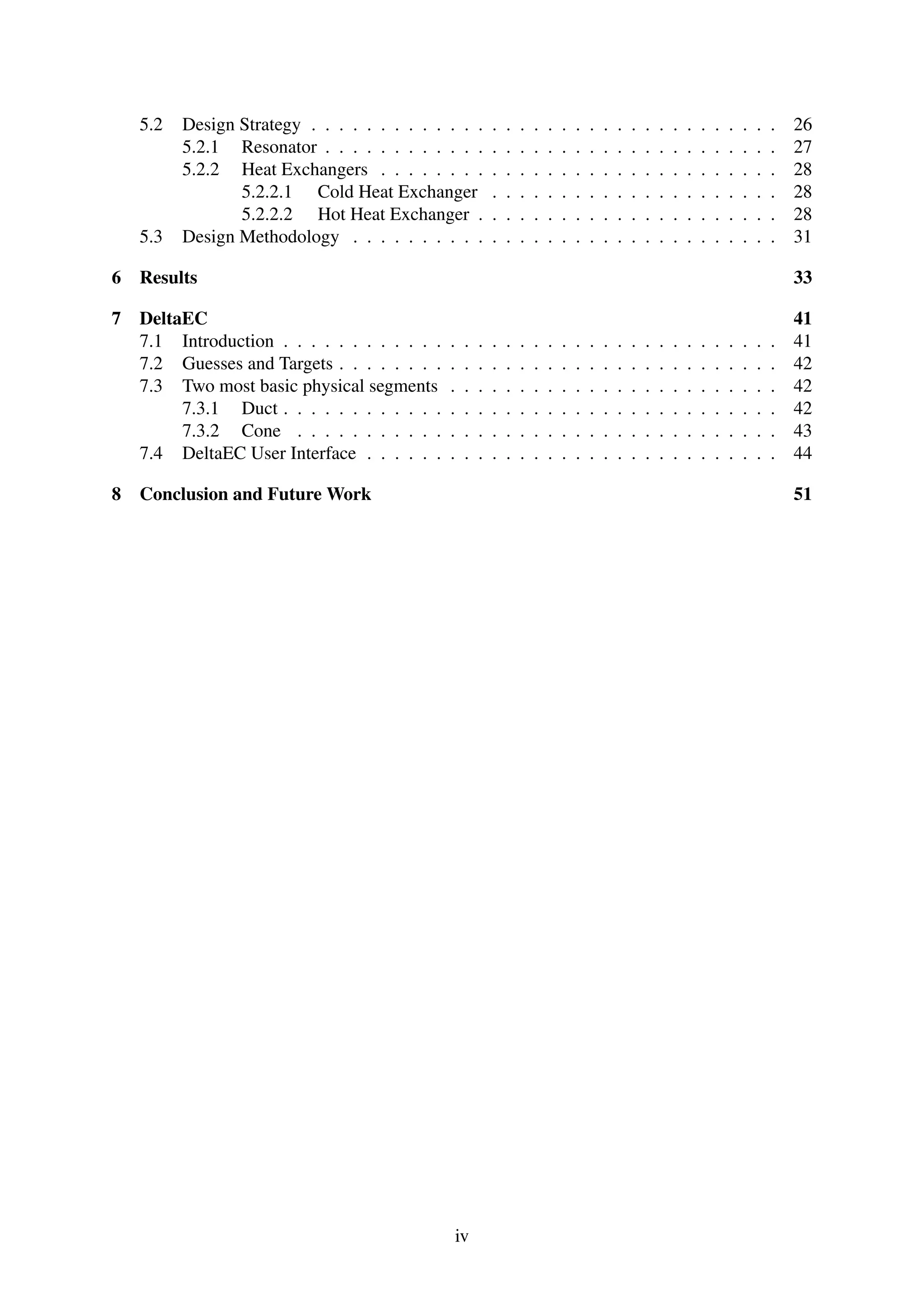 5.2 Design Strategy . . . . . . . . . . . . . . . . . . . . . . . . . . . . . . . . . . 26
5.2.1 Resonator . . . . . . . . . . . . . . . . . . . . . . . . . . . . . . . . . 27
5.2.2 Heat Exchangers . . . . . . . . . . . . . . . . . . . . . . . . . . . . . 28
5.2.2.1 Cold Heat Exchanger . . . . . . . . . . . . . . . . . . . . . 28
5.2.2.2 Hot Heat Exchanger . . . . . . . . . . . . . . . . . . . . . . 28
5.3 Design Methodology . . . . . . . . . . . . . . . . . . . . . . . . . . . . . . . 31
6 Results 33
7 DeltaEC 41
7.1 Introduction . . . . . . . . . . . . . . . . . . . . . . . . . . . . . . . . . . . . 41
7.2 Guesses and Targets . . . . . . . . . . . . . . . . . . . . . . . . . . . . . . . . 42
7.3 Two most basic physical segments . . . . . . . . . . . . . . . . . . . . . . . . 42
7.3.1 Duct . . . . . . . . . . . . . . . . . . . . . . . . . . . . . . . . . . . . 42
7.3.2 Cone . . . . . . . . . . . . . . . . . . . . . . . . . . . . . . . . . . . 43
7.4 DeltaEC User Interface . . . . . . . . . . . . . . . . . . . . . . . . . . . . . . 44
8 Conclusion and Future Work 51
iv
 