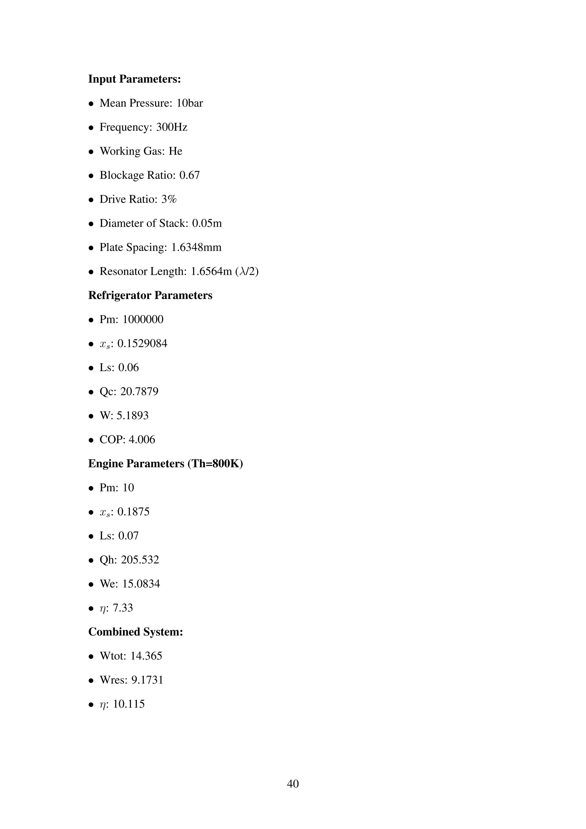 Input Parameters:
• Mean Pressure: 10bar
• Frequency: 300Hz
• Working Gas: He
• Blockage Ratio: 0.67
• Drive Ratio: 3%
• Diameter of Stack: 0.05m
• Plate Spacing: 1.6348mm
• Resonator Length: 1.6564m (λ/2)
Refrigerator Parameters
• Pm: 1000000
• xs: 0.1529084
• Ls: 0.06
• Qc: 20.7879
• W: 5.1893
• COP: 4.006
Engine Parameters (Th=800K)
• Pm: 10
• xs: 0.1875
• Ls: 0.07
• Qh: 205.532
• We: 15.0834
• η: 7.33
Combined System:
• Wtot: 14.365
• Wres: 9.1731
• η: 10.115
40
 