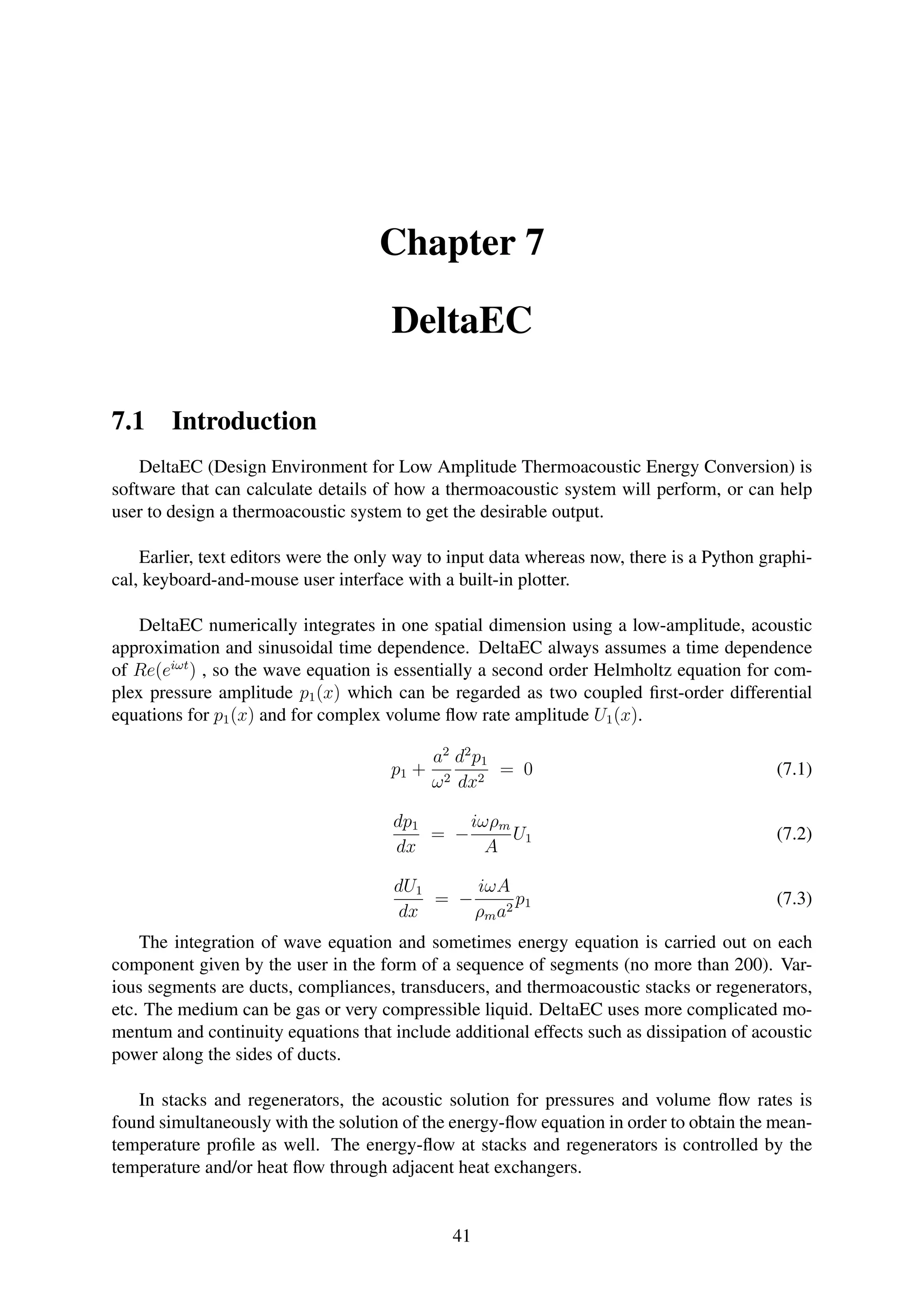 Chapter 7
DeltaEC
7.1 Introduction
DeltaEC (Design Environment for Low Amplitude Thermoacoustic Energy Conversion) is
software that can calculate details of how a thermoacoustic system will perform, or can help
user to design a thermoacoustic system to get the desirable output.
Earlier, text editors were the only way to input data whereas now, there is a Python graphi-
cal, keyboard-and-mouse user interface with a built-in plotter.
DeltaEC numerically integrates in one spatial dimension using a low-amplitude, acoustic
approximation and sinusoidal time dependence. DeltaEC always assumes a time dependence
of Re(eiωt
) , so the wave equation is essentially a second order Helmholtz equation for com-
plex pressure amplitude p1(x) which can be regarded as two coupled ﬁrst-order differential
equations for p1(x) and for complex volume ﬂow rate amplitude U1(x).
p1 +
a2
ω2
d2
p1
dx2
= 0 (7.1)
dp1
dx
= −
iωρm
A
U1 (7.2)
dU1
dx
= −
iωA
ρma2
p1 (7.3)
The integration of wave equation and sometimes energy equation is carried out on each
component given by the user in the form of a sequence of segments (no more than 200). Var-
ious segments are ducts, compliances, transducers, and thermoacoustic stacks or regenerators,
etc. The medium can be gas or very compressible liquid. DeltaEC uses more complicated mo-
mentum and continuity equations that include additional effects such as dissipation of acoustic
power along the sides of ducts.
In stacks and regenerators, the acoustic solution for pressures and volume ﬂow rates is
found simultaneously with the solution of the energy-ﬂow equation in order to obtain the mean-
temperature proﬁle as well. The energy-ﬂow at stacks and regenerators is controlled by the
temperature and/or heat ﬂow through adjacent heat exchangers.
41
 