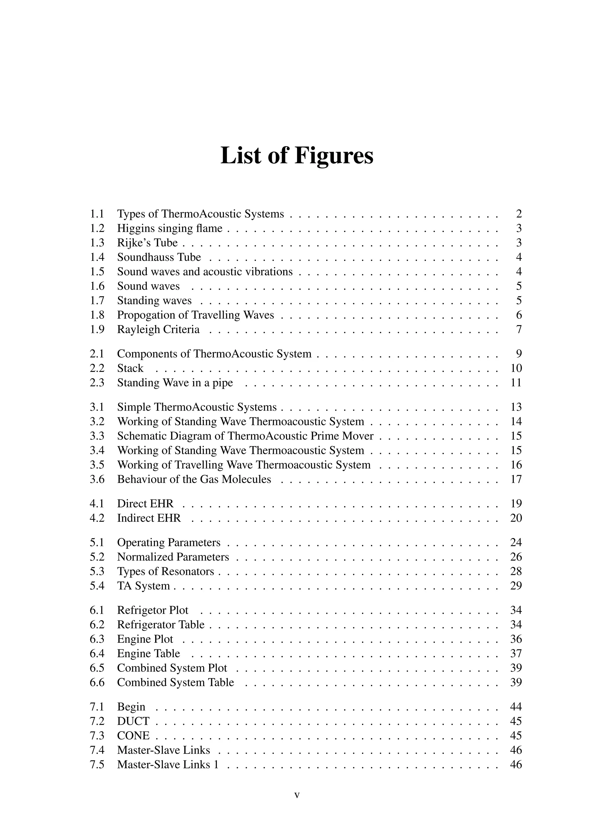 List of Figures
1.1 Types of ThermoAcoustic Systems . . . . . . . . . . . . . . . . . . . . . . . . 2
1.2 Higgins singing ﬂame . . . . . . . . . . . . . . . . . . . . . . . . . . . . . . . 3
1.3 Rijke’s Tube . . . . . . . . . . . . . . . . . . . . . . . . . . . . . . . . . . . . 3
1.4 Soundhauss Tube . . . . . . . . . . . . . . . . . . . . . . . . . . . . . . . . . 4
1.5 Sound waves and acoustic vibrations . . . . . . . . . . . . . . . . . . . . . . . 4
1.6 Sound waves . . . . . . . . . . . . . . . . . . . . . . . . . . . . . . . . . . . 5
1.7 Standing waves . . . . . . . . . . . . . . . . . . . . . . . . . . . . . . . . . . 5
1.8 Propogation of Travelling Waves . . . . . . . . . . . . . . . . . . . . . . . . . 6
1.9 Rayleigh Criteria . . . . . . . . . . . . . . . . . . . . . . . . . . . . . . . . . 7
2.1 Components of ThermoAcoustic System . . . . . . . . . . . . . . . . . . . . . 9
2.2 Stack . . . . . . . . . . . . . . . . . . . . . . . . . . . . . . . . . . . . . . . 10
2.3 Standing Wave in a pipe . . . . . . . . . . . . . . . . . . . . . . . . . . . . . 11
3.1 Simple ThermoAcoustic Systems . . . . . . . . . . . . . . . . . . . . . . . . . 13
3.2 Working of Standing Wave Thermoacoustic System . . . . . . . . . . . . . . . 14
3.3 Schematic Diagram of ThermoAcoustic Prime Mover . . . . . . . . . . . . . . 15
3.4 Working of Standing Wave Thermoacoustic System . . . . . . . . . . . . . . . 15
3.5 Working of Travelling Wave Thermoacoustic System . . . . . . . . . . . . . . 16
3.6 Behaviour of the Gas Molecules . . . . . . . . . . . . . . . . . . . . . . . . . 17
4.1 Direct EHR . . . . . . . . . . . . . . . . . . . . . . . . . . . . . . . . . . . . 19
4.2 Indirect EHR . . . . . . . . . . . . . . . . . . . . . . . . . . . . . . . . . . . 20
5.1 Operating Parameters . . . . . . . . . . . . . . . . . . . . . . . . . . . . . . . 24
5.2 Normalized Parameters . . . . . . . . . . . . . . . . . . . . . . . . . . . . . . 26
5.3 Types of Resonators . . . . . . . . . . . . . . . . . . . . . . . . . . . . . . . . 28
5.4 TA System . . . . . . . . . . . . . . . . . . . . . . . . . . . . . . . . . . . . . 29
6.1 Refrigetor Plot . . . . . . . . . . . . . . . . . . . . . . . . . . . . . . . . . . 34
6.2 Refrigerator Table . . . . . . . . . . . . . . . . . . . . . . . . . . . . . . . . . 34
6.3 Engine Plot . . . . . . . . . . . . . . . . . . . . . . . . . . . . . . . . . . . . 36
6.4 Engine Table . . . . . . . . . . . . . . . . . . . . . . . . . . . . . . . . . . . 37
6.5 Combined System Plot . . . . . . . . . . . . . . . . . . . . . . . . . . . . . . 39
6.6 Combined System Table . . . . . . . . . . . . . . . . . . . . . . . . . . . . . 39
7.1 Begin . . . . . . . . . . . . . . . . . . . . . . . . . . . . . . . . . . . . . . . 44
7.2 DUCT . . . . . . . . . . . . . . . . . . . . . . . . . . . . . . . . . . . . . . . 45
7.3 CONE . . . . . . . . . . . . . . . . . . . . . . . . . . . . . . . . . . . . . . . 45
7.4 Master-Slave Links . . . . . . . . . . . . . . . . . . . . . . . . . . . . . . . . 46
7.5 Master-Slave Links 1 . . . . . . . . . . . . . . . . . . . . . . . . . . . . . . . 46
v
 