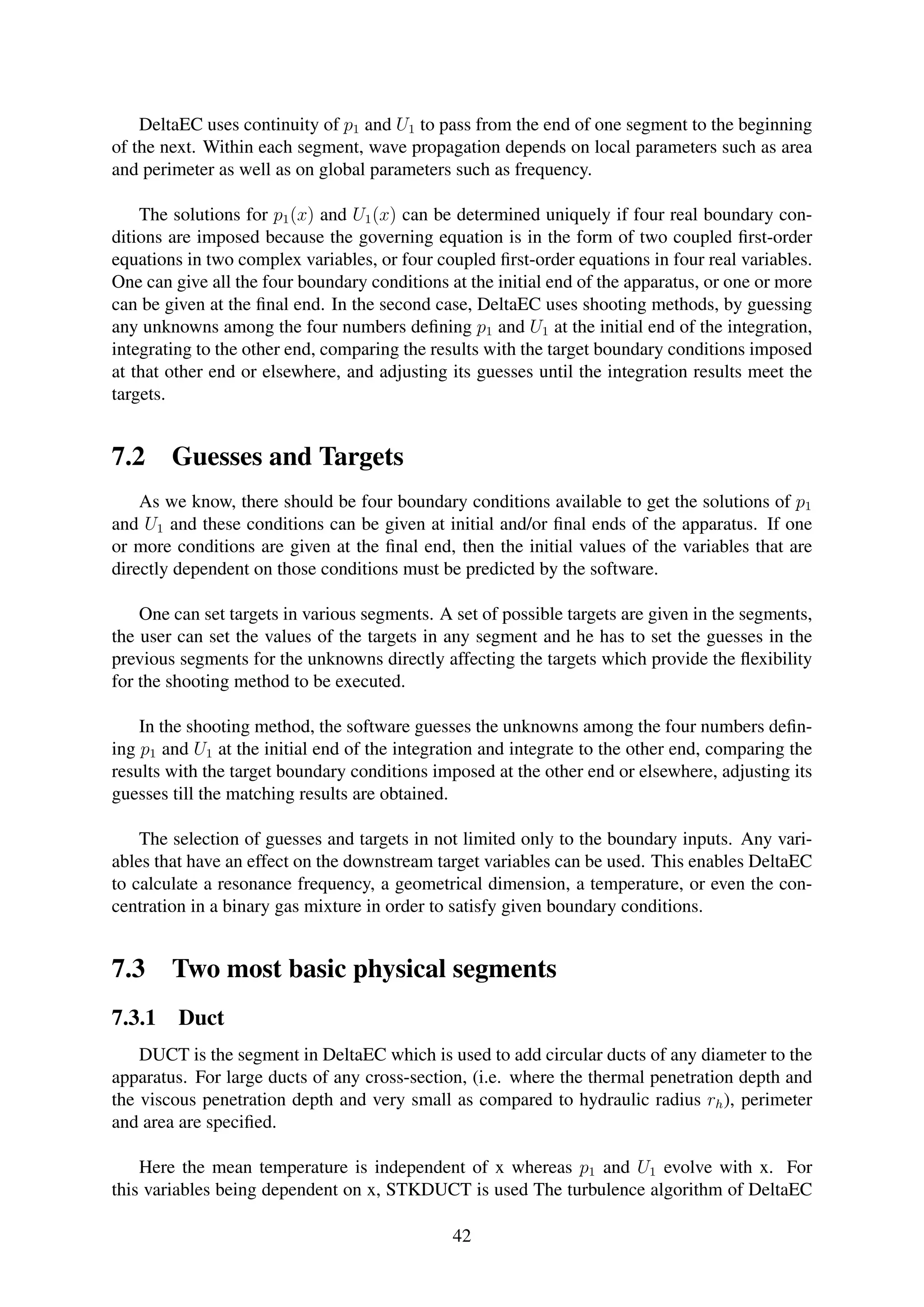 DeltaEC uses continuity of p1 and U1 to pass from the end of one segment to the beginning
of the next. Within each segment, wave propagation depends on local parameters such as area
and perimeter as well as on global parameters such as frequency.
The solutions for p1(x) and U1(x) can be determined uniquely if four real boundary con-
ditions are imposed because the governing equation is in the form of two coupled ﬁrst-order
equations in two complex variables, or four coupled ﬁrst-order equations in four real variables.
One can give all the four boundary conditions at the initial end of the apparatus, or one or more
can be given at the ﬁnal end. In the second case, DeltaEC uses shooting methods, by guessing
any unknowns among the four numbers deﬁning p1 and U1 at the initial end of the integration,
integrating to the other end, comparing the results with the target boundary conditions imposed
at that other end or elsewhere, and adjusting its guesses until the integration results meet the
targets.
7.2 Guesses and Targets
As we know, there should be four boundary conditions available to get the solutions of p1
and U1 and these conditions can be given at initial and/or ﬁnal ends of the apparatus. If one
or more conditions are given at the ﬁnal end, then the initial values of the variables that are
directly dependent on those conditions must be predicted by the software.
One can set targets in various segments. A set of possible targets are given in the segments,
the user can set the values of the targets in any segment and he has to set the guesses in the
previous segments for the unknowns directly affecting the targets which provide the ﬂexibility
for the shooting method to be executed.
In the shooting method, the software guesses the unknowns among the four numbers deﬁn-
ing p1 and U1 at the initial end of the integration and integrate to the other end, comparing the
results with the target boundary conditions imposed at the other end or elsewhere, adjusting its
guesses till the matching results are obtained.
The selection of guesses and targets in not limited only to the boundary inputs. Any vari-
ables that have an effect on the downstream target variables can be used. This enables DeltaEC
to calculate a resonance frequency, a geometrical dimension, a temperature, or even the con-
centration in a binary gas mixture in order to satisfy given boundary conditions.
7.3 Two most basic physical segments
7.3.1 Duct
DUCT is the segment in DeltaEC which is used to add circular ducts of any diameter to the
apparatus. For large ducts of any cross-section, (i.e. where the thermal penetration depth and
the viscous penetration depth and very small as compared to hydraulic radius rh), perimeter
and area are speciﬁed.
Here the mean temperature is independent of x whereas p1 and U1 evolve with x. For
this variables being dependent on x, STKDUCT is used The turbulence algorithm of DeltaEC
42
 