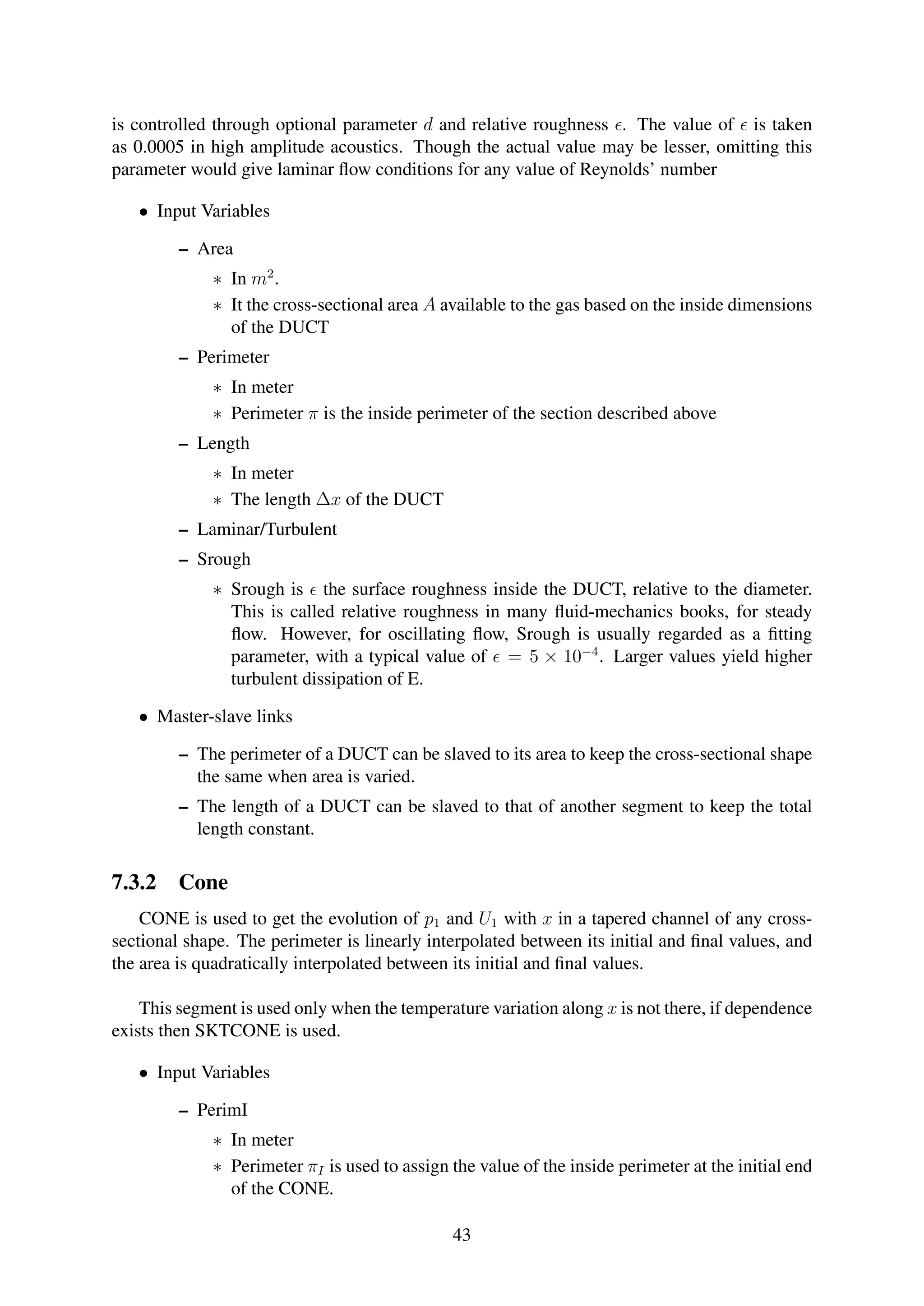 is controlled through optional parameter d and relative roughness . The value of is taken
as 0.0005 in high amplitude acoustics. Though the actual value may be lesser, omitting this
parameter would give laminar ﬂow conditions for any value of Reynolds’ number
• Input Variables
– Area
∗ In m2
.
∗ It the cross-sectional area A available to the gas based on the inside dimensions
of the DUCT
– Perimeter
∗ In meter
∗ Perimeter π is the inside perimeter of the section described above
– Length
∗ In meter
∗ The length ∆x of the DUCT
– Laminar/Turbulent
– Srough
∗ Srough is the surface roughness inside the DUCT, relative to the diameter.
This is called relative roughness in many ﬂuid-mechanics books, for steady
ﬂow. However, for oscillating ﬂow, Srough is usually regarded as a ﬁtting
parameter, with a typical value of = 5 × 10−4
. Larger values yield higher
turbulent dissipation of E.
• Master-slave links
– The perimeter of a DUCT can be slaved to its area to keep the cross-sectional shape
the same when area is varied.
– The length of a DUCT can be slaved to that of another segment to keep the total
length constant.
7.3.2 Cone
CONE is used to get the evolution of p1 and U1 with x in a tapered channel of any cross-
sectional shape. The perimeter is linearly interpolated between its initial and ﬁnal values, and
the area is quadratically interpolated between its initial and ﬁnal values.
This segment is used only when the temperature variation along x is not there, if dependence
exists then SKTCONE is used.
• Input Variables
– PerimI
∗ In meter
∗ Perimeter πI is used to assign the value of the inside perimeter at the initial end
of the CONE.
43
 