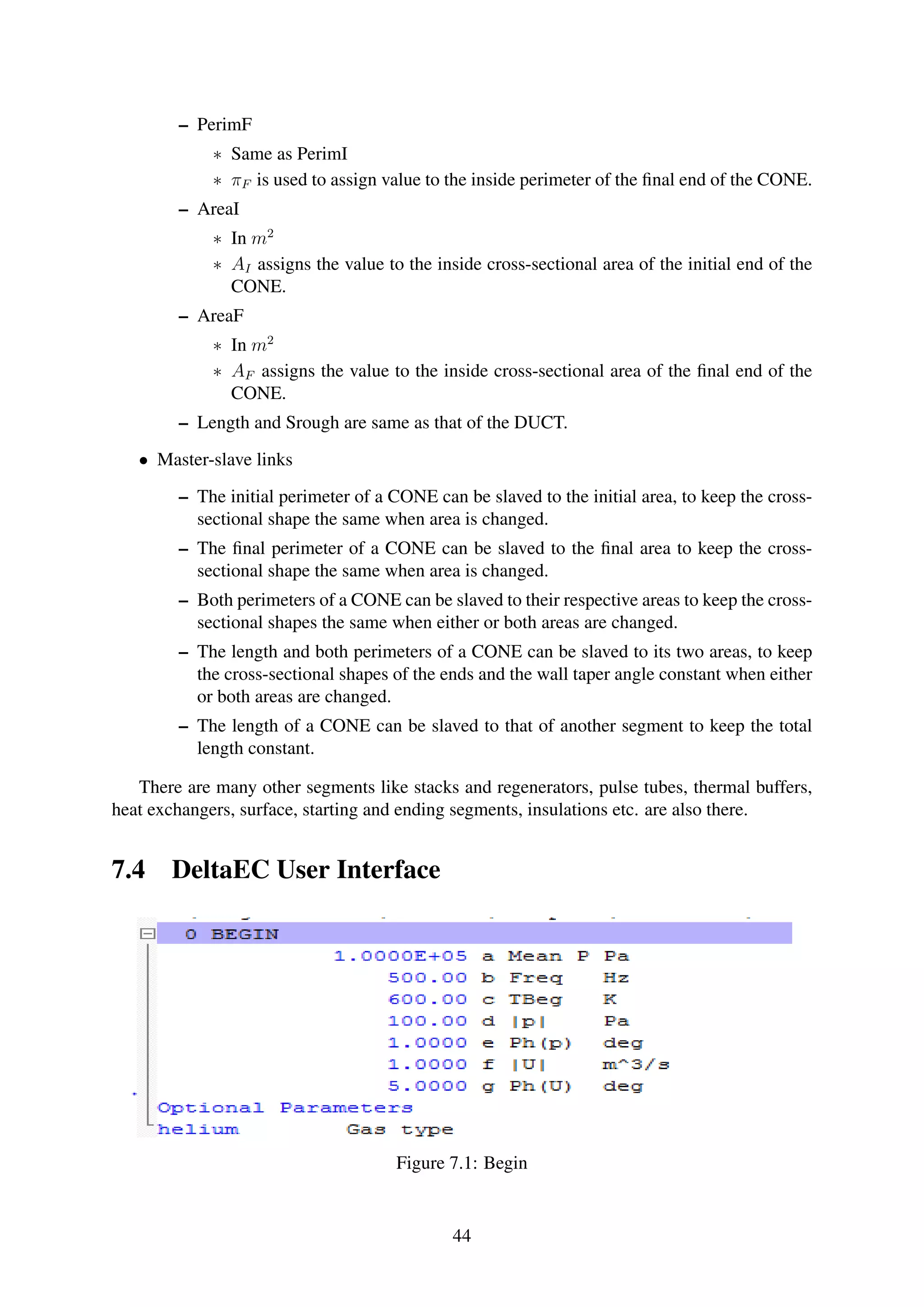 – PerimF
∗ Same as PerimI
∗ πF is used to assign value to the inside perimeter of the ﬁnal end of the CONE.
– AreaI
∗ In m2
∗ AI assigns the value to the inside cross-sectional area of the initial end of the
CONE.
– AreaF
∗ In m2
∗ AF assigns the value to the inside cross-sectional area of the ﬁnal end of the
CONE.
– Length and Srough are same as that of the DUCT.
• Master-slave links
– The initial perimeter of a CONE can be slaved to the initial area, to keep the cross-
sectional shape the same when area is changed.
– The ﬁnal perimeter of a CONE can be slaved to the ﬁnal area to keep the cross-
sectional shape the same when area is changed.
– Both perimeters of a CONE can be slaved to their respective areas to keep the cross-
sectional shapes the same when either or both areas are changed.
– The length and both perimeters of a CONE can be slaved to its two areas, to keep
the cross-sectional shapes of the ends and the wall taper angle constant when either
or both areas are changed.
– The length of a CONE can be slaved to that of another segment to keep the total
length constant.
There are many other segments like stacks and regenerators, pulse tubes, thermal buffers,
heat exchangers, surface, starting and ending segments, insulations etc. are also there.
7.4 DeltaEC User Interface
Figure 7.1: Begin
44
 