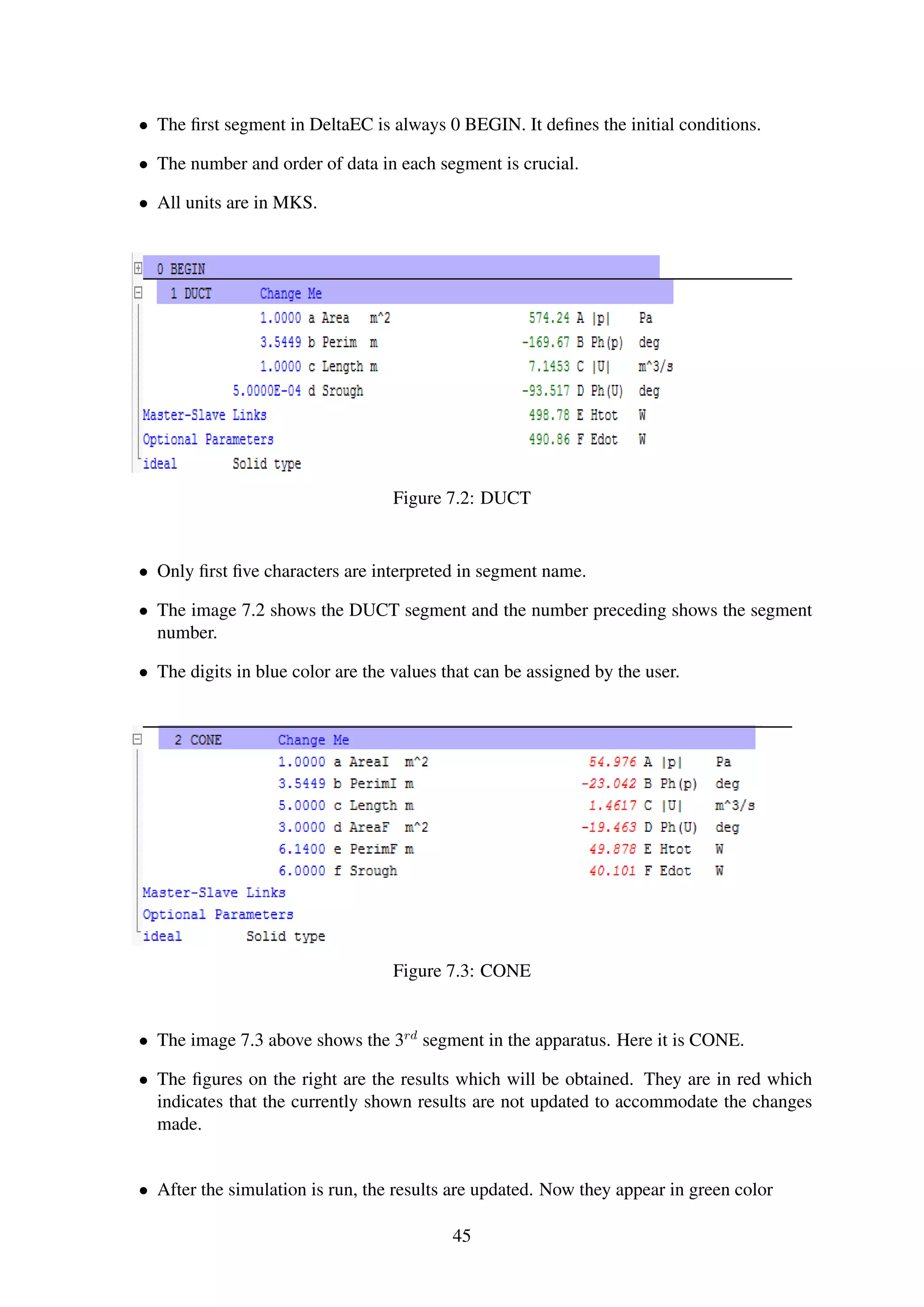 • The ﬁrst segment in DeltaEC is always 0 BEGIN. It deﬁnes the initial conditions.
• The number and order of data in each segment is crucial.
• All units are in MKS.
Figure 7.2: DUCT
• Only ﬁrst ﬁve characters are interpreted in segment name.
• The image 7.2 shows the DUCT segment and the number preceding shows the segment
number.
• The digits in blue color are the values that can be assigned by the user.
Figure 7.3: CONE
• The image 7.3 above shows the 3rd
segment in the apparatus. Here it is CONE.
• The ﬁgures on the right are the results which will be obtained. They are in red which
indicates that the currently shown results are not updated to accommodate the changes
made.
• After the simulation is run, the results are updated. Now they appear in green color
45
 