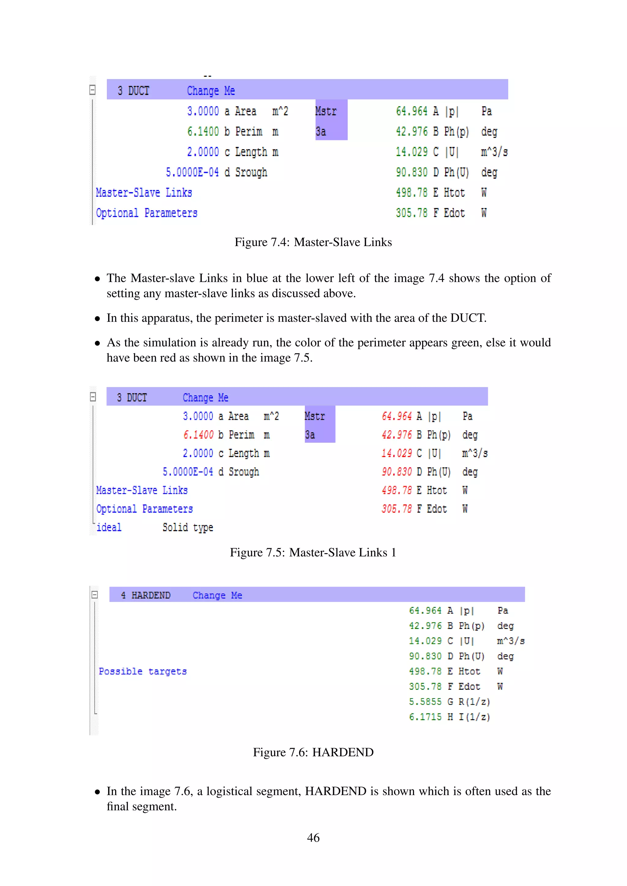 Figure 7.4: Master-Slave Links
• The Master-slave Links in blue at the lower left of the image 7.4 shows the option of
setting any master-slave links as discussed above.
• In this apparatus, the perimeter is master-slaved with the area of the DUCT.
• As the simulation is already run, the color of the perimeter appears green, else it would
have been red as shown in the image 7.5.
Figure 7.5: Master-Slave Links 1
Figure 7.6: HARDEND
• In the image 7.6, a logistical segment, HARDEND is shown which is often used as the
ﬁnal segment.
46
 