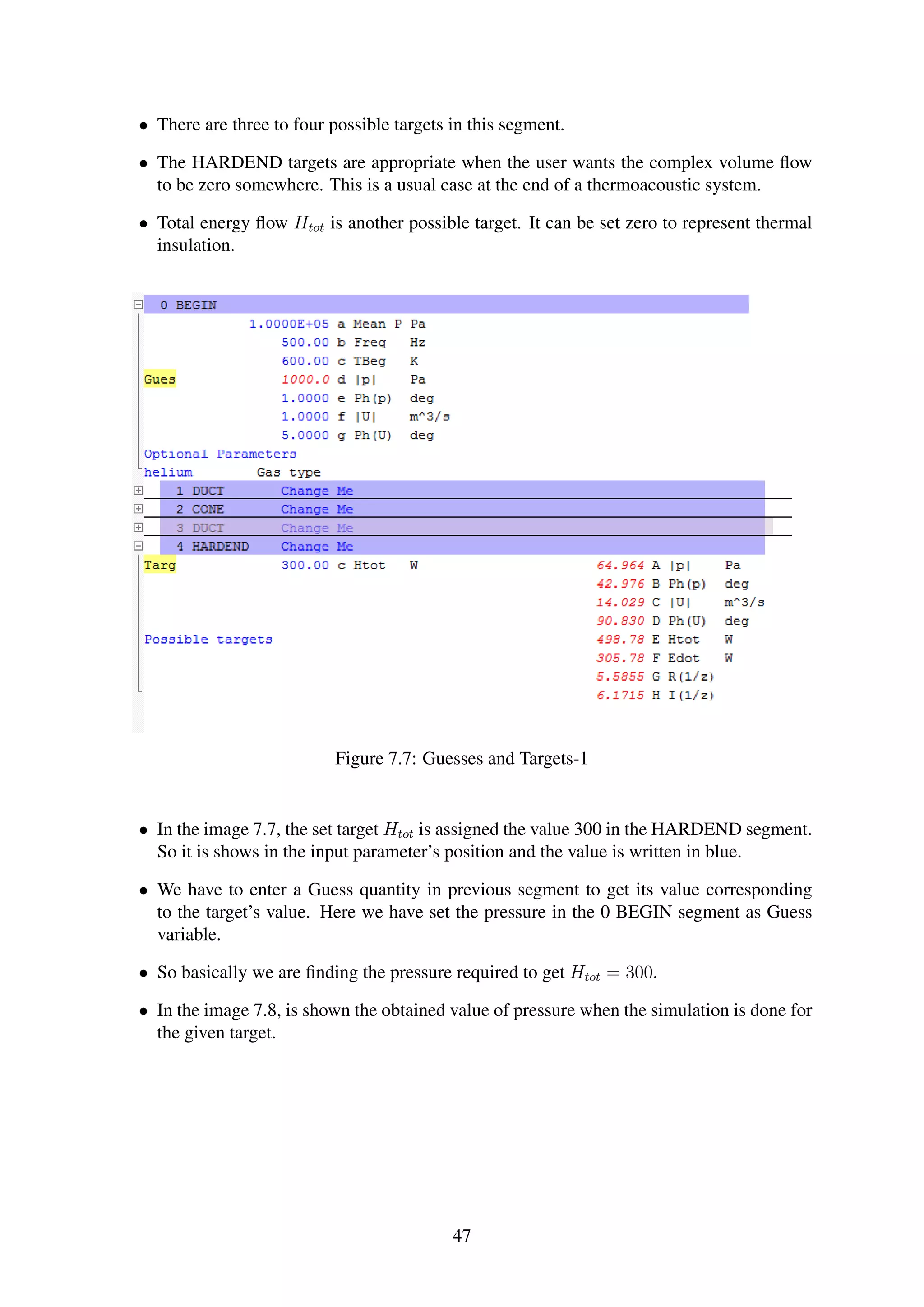 • There are three to four possible targets in this segment.
• The HARDEND targets are appropriate when the user wants the complex volume ﬂow
to be zero somewhere. This is a usual case at the end of a thermoacoustic system.
• Total energy ﬂow Htot is another possible target. It can be set zero to represent thermal
insulation.
Figure 7.7: Guesses and Targets-1
• In the image 7.7, the set target Htot is assigned the value 300 in the HARDEND segment.
So it is shows in the input parameter’s position and the value is written in blue.
• We have to enter a Guess quantity in previous segment to get its value corresponding
to the target’s value. Here we have set the pressure in the 0 BEGIN segment as Guess
variable.
• So basically we are ﬁnding the pressure required to get Htot = 300.
• In the image 7.8, is shown the obtained value of pressure when the simulation is done for
the given target.
47
 