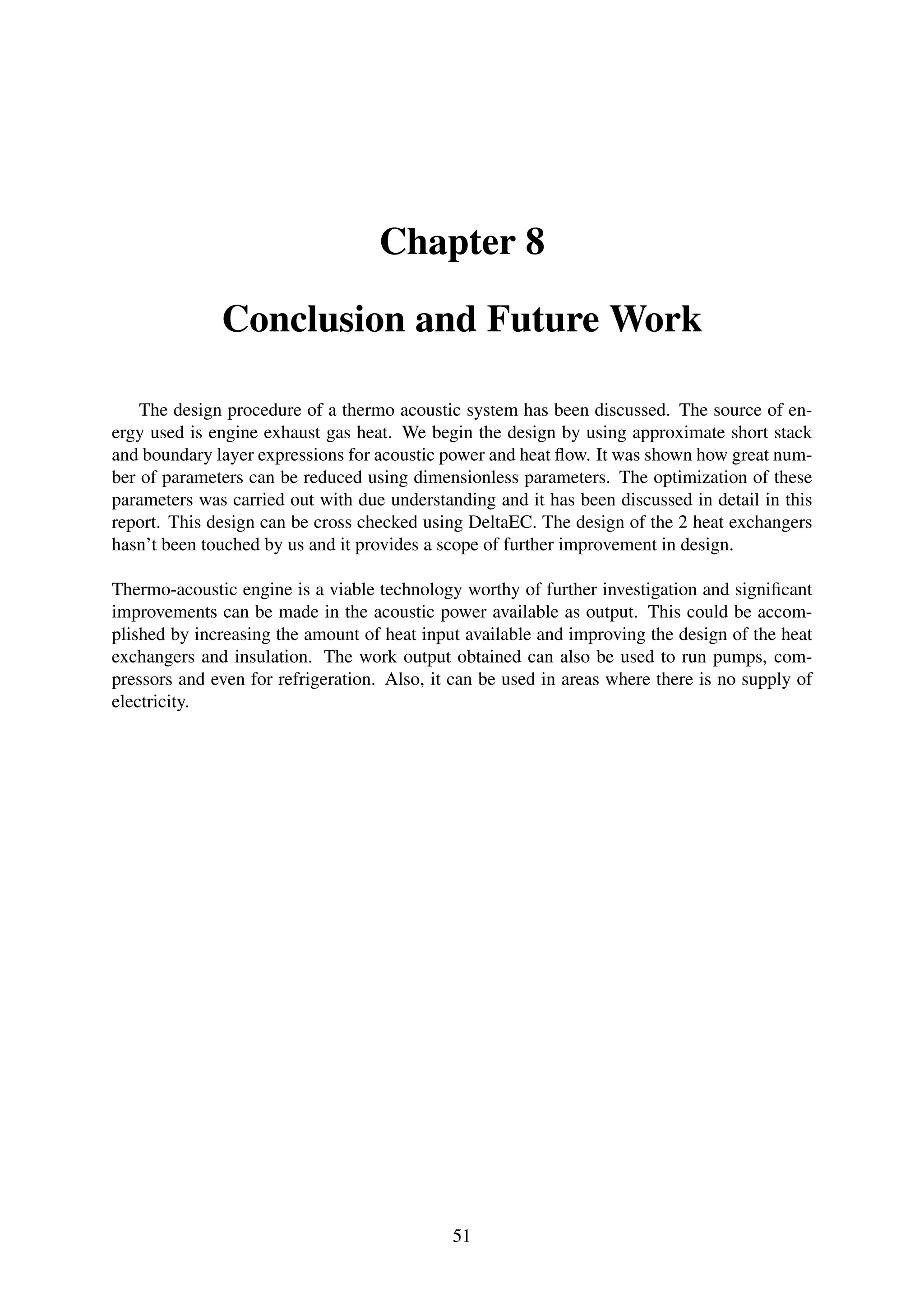 Chapter 8
Conclusion and Future Work
The design procedure of a thermo acoustic system has been discussed. The source of en-
ergy used is engine exhaust gas heat. We begin the design by using approximate short stack
and boundary layer expressions for acoustic power and heat ﬂow. It was shown how great num-
ber of parameters can be reduced using dimensionless parameters. The optimization of these
parameters was carried out with due understanding and it has been discussed in detail in this
report. This design can be cross checked using DeltaEC. The design of the 2 heat exchangers
hasn’t been touched by us and it provides a scope of further improvement in design.
Thermo-acoustic engine is a viable technology worthy of further investigation and signiﬁcant
improvements can be made in the acoustic power available as output. This could be accom-
plished by increasing the amount of heat input available and improving the design of the heat
exchangers and insulation. The work output obtained can also be used to run pumps, com-
pressors and even for refrigeration. Also, it can be used in areas where there is no supply of
electricity.
51
 
