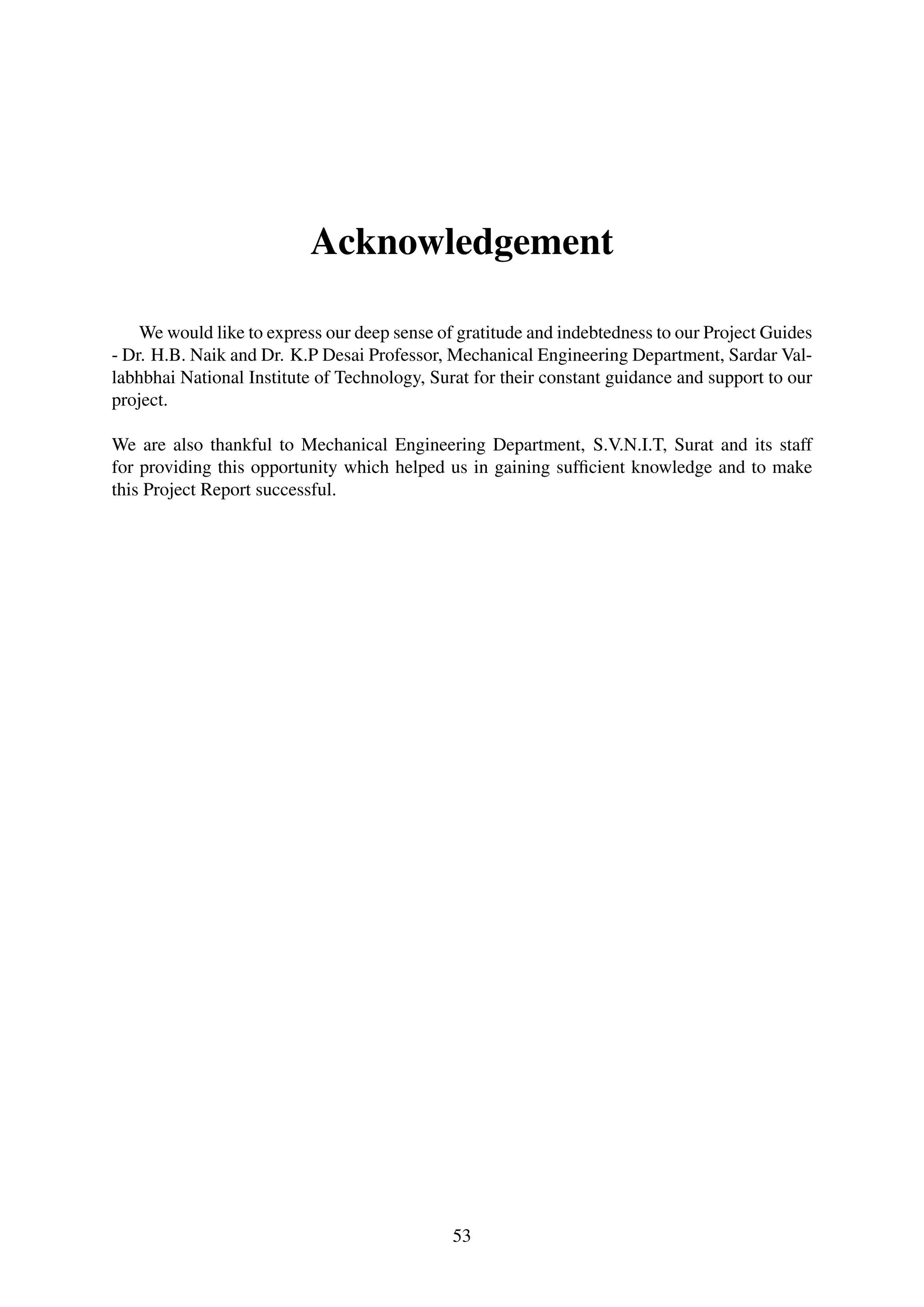 Acknowledgement
We would like to express our deep sense of gratitude and indebtedness to our Project Guides
- Dr. H.B. Naik and Dr. K.P Desai Professor, Mechanical Engineering Department, Sardar Val-
labhbhai National Institute of Technology, Surat for their constant guidance and support to our
project.
We are also thankful to Mechanical Engineering Department, S.V.N.I.T, Surat and its staff
for providing this opportunity which helped us in gaining sufﬁcient knowledge and to make
this Project Report successful.
53
 