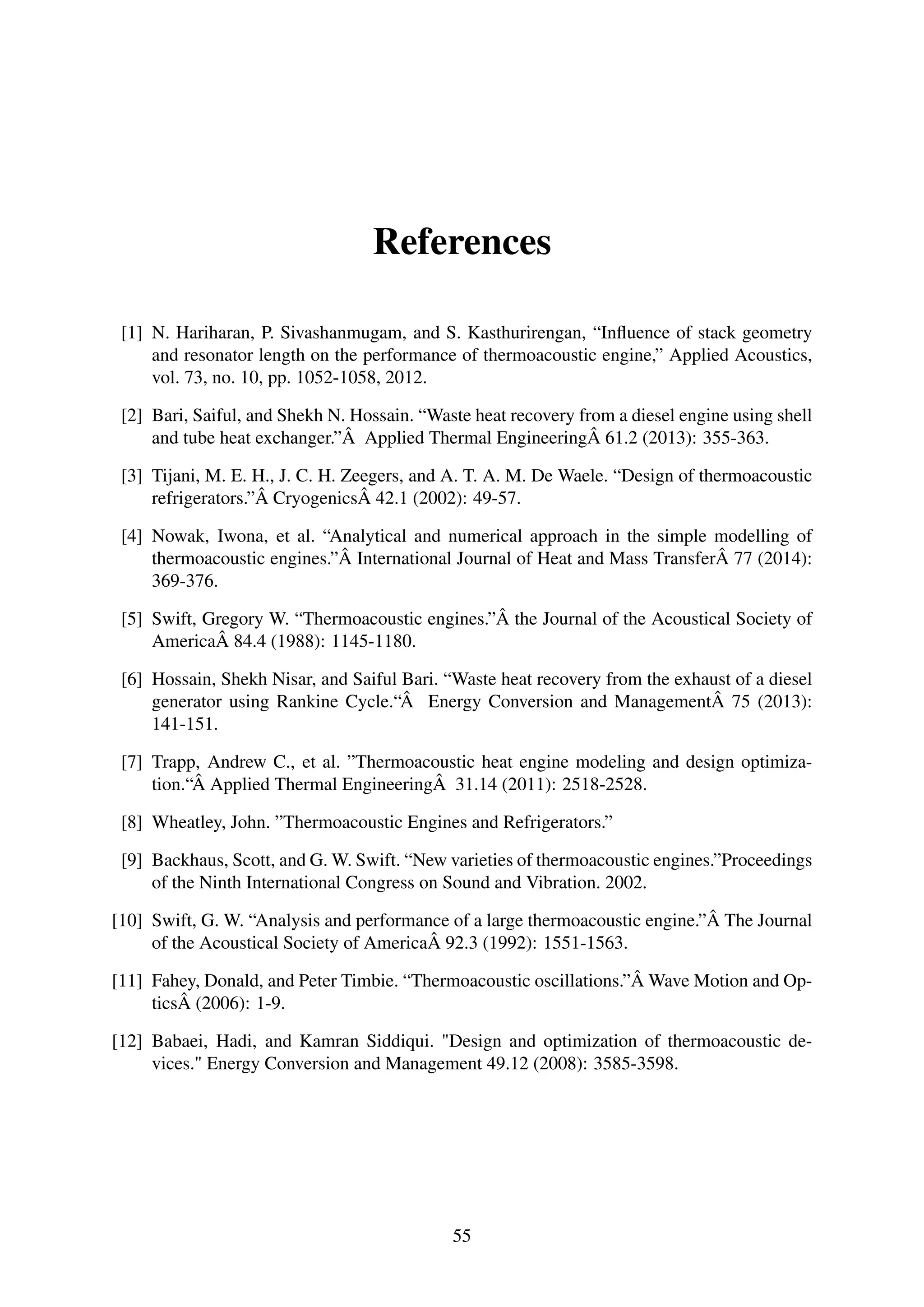 References
[1] N. Hariharan, P. Sivashanmugam, and S. Kasthurirengan, “Inﬂuence of stack geometry
and resonator length on the performance of thermoacoustic engine,” Applied Acoustics,
vol. 73, no. 10, pp. 1052-1058, 2012.
[2] Bari, Saiful, and Shekh N. Hossain. “Waste heat recovery from a diesel engine using shell
and tube heat exchanger.”Â Applied Thermal EngineeringÂ 61.2 (2013): 355-363.
[3] Tijani, M. E. H., J. C. H. Zeegers, and A. T. A. M. De Waele. “Design of thermoacoustic
refrigerators.”Â CryogenicsÂ 42.1 (2002): 49-57.
[4] Nowak, Iwona, et al. “Analytical and numerical approach in the simple modelling of
thermoacoustic engines.”Â International Journal of Heat and Mass TransferÂ 77 (2014):
369-376.
[5] Swift, Gregory W. “Thermoacoustic engines.”Â the Journal of the Acoustical Society of
AmericaÂ 84.4 (1988): 1145-1180.
[6] Hossain, Shekh Nisar, and Saiful Bari. “Waste heat recovery from the exhaust of a diesel
generator using Rankine Cycle.“Â Energy Conversion and ManagementÂ 75 (2013):
141-151.
[7] Trapp, Andrew C., et al. ”Thermoacoustic heat engine modeling and design optimiza-
tion.“Â Applied Thermal EngineeringÂ 31.14 (2011): 2518-2528.
[8] Wheatley, John. ”Thermoacoustic Engines and Refrigerators.”
[9] Backhaus, Scott, and G. W. Swift. “New varieties of thermoacoustic engines.”Proceedings
of the Ninth International Congress on Sound and Vibration. 2002.
[10] Swift, G. W. “Analysis and performance of a large thermoacoustic engine.”Â The Journal
of the Acoustical Society of AmericaÂ 92.3 (1992): 1551-1563.
[11] Fahey, Donald, and Peter Timbie. “Thermoacoustic oscillations.”Â Wave Motion and Op-
ticsÂ (2006): 1-9.
[12] Babaei, Hadi, and Kamran Siddiqui. "Design and optimization of thermoacoustic de-
vices." Energy Conversion and Management 49.12 (2008): 3585-3598.
55
 