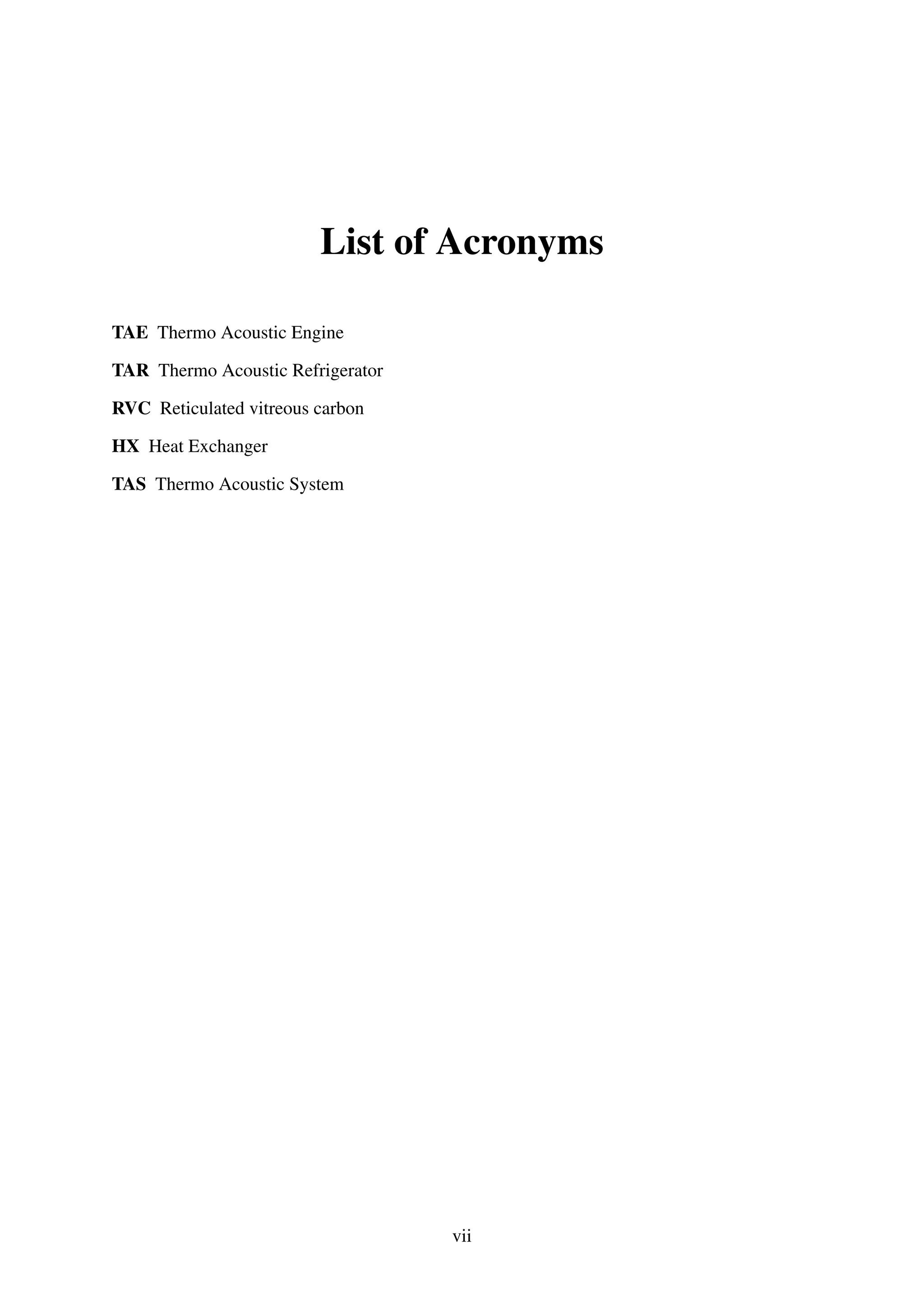 List of Acronyms
TAE Thermo Acoustic Engine
TAR Thermo Acoustic Refrigerator
RVC Reticulated vitreous carbon
HX Heat Exchanger
TAS Thermo Acoustic System
vii
 