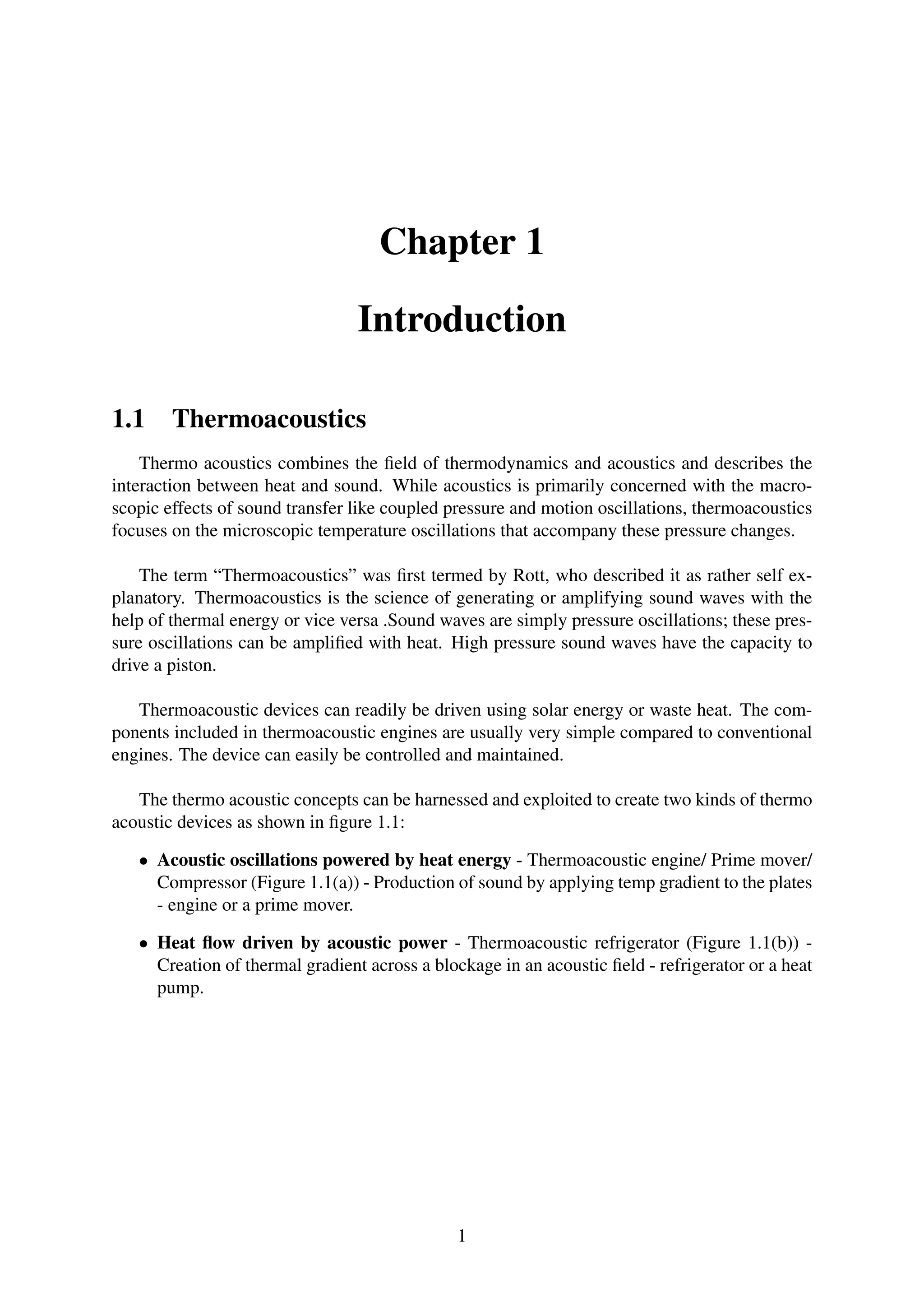 Chapter 1
Introduction
1.1 Thermoacoustics
Thermo acoustics combines the ﬁeld of thermodynamics and acoustics and describes the
interaction between heat and sound. While acoustics is primarily concerned with the macro-
scopic effects of sound transfer like coupled pressure and motion oscillations, thermoacoustics
focuses on the microscopic temperature oscillations that accompany these pressure changes.
The term “Thermoacoustics” was ﬁrst termed by Rott, who described it as rather self ex-
planatory. Thermoacoustics is the science of generating or amplifying sound waves with the
help of thermal energy or vice versa .Sound waves are simply pressure oscillations; these pres-
sure oscillations can be ampliﬁed with heat. High pressure sound waves have the capacity to
drive a piston.
Thermoacoustic devices can readily be driven using solar energy or waste heat. The com-
ponents included in thermoacoustic engines are usually very simple compared to conventional
engines. The device can easily be controlled and maintained.
The thermo acoustic concepts can be harnessed and exploited to create two kinds of thermo
acoustic devices as shown in ﬁgure 1.1:
• Acoustic oscillations powered by heat energy - Thermoacoustic engine/ Prime mover/
Compressor (Figure 1.1(a)) - Production of sound by applying temp gradient to the plates
- engine or a prime mover.
• Heat ﬂow driven by acoustic power - Thermoacoustic refrigerator (Figure 1.1(b)) -
Creation of thermal gradient across a blockage in an acoustic ﬁeld - refrigerator or a heat
pump.
1
 