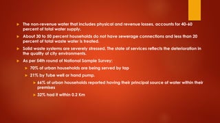  The non-revenue water that includes physical and revenue losses, accounts for 40-60
percent of total water supply.
 About 30 to 50 percent households do not have sewerage connections and less than 20
percent of total waste water is treated.
 Solid waste systems are severely stressed. The state of services reflects the deterioration in
the quality of city environments.
 As per 54th round of National Sample Survey:
 70% of urban households are being served by tap
 21% by Tube well or hand pump.
 66% of urban households reported having their principal source of water within their
premises
 32% had it within 0.2 Km
 