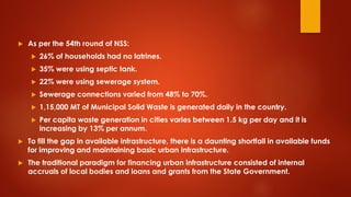  As per the 54th round of NSS:
 26% of households had no latrines.
 35% were using septic tank.
 22% were using sewerage system.
 Sewerage connections varied from 48% to 70%.
 1,15,000 MT of Municipal Solid Waste is generated daily in the country.
 Per capita waste generation in cities varies between 1.5 kg per day and it is
increasing by 13% per annum.
 To fill the gap in available infrastructure, there is a daunting shortfall in available funds
for improving and maintaining basic urban infrastructure.
 The traditional paradigm for financing urban infrastructure consisted of internal
accruals of local bodies and loans and grants from the State Government.
 