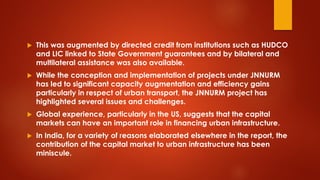 This was augmented by directed credit from institutions such as HUDCO
and LIC linked to State Government guarantees and by bilateral and
multilateral assistance was also available.
 While the conception and implementation of projects under JNNURM
has led to significant capacity augmentation and efficiency gains
particularly in respect of urban transport, the JNNURM project has
highlighted several issues and challenges.
 Global experience, particularly in the US, suggests that the capital
markets can have an important role in financing urban infrastructure.
 In India, for a variety of reasons elaborated elsewhere in the report, the
contribution of the capital market to urban infrastructure has been
miniscule.
 