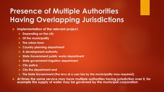 Presence of Multiple Authorities
Having Overlapping Jurisdictions
 Implementation of the relevant project,
 Depending on the city
 Of the municipality
 The urban town
 Country planning department
 A development authority
 State Government public works department
 State government irrigation department
 City police
 City fire department and
 The State Government (the levy of a user fee by the municipality may required).
 At times the same service may have multiple authorities having jurisdiction over it, for
example the supply of water may be governed by the municipal corporation
 