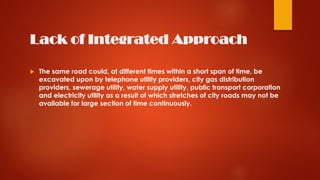 Lack of Integrated Approach
 The same road could, at different times within a short span of time, be
excavated upon by telephone utility providers, city gas distribution
providers, sewerage utility, water supply utility, public transport corporation
and electricity utility as a result of which stretches of city roads may not be
available for large section of time continuously.
 