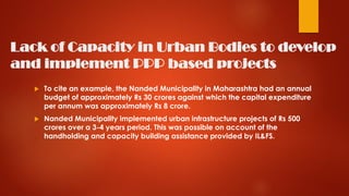 Lack of Capacity in Urban Bodies to develop
and implement PPP based projects
 To cite an example, the Nanded Municipality in Maharashtra had an annual
budget of approximately Rs 30 crores against which the capital expenditure
per annum was approximately Rs 8 crore.
 Nanded Municipality implemented urban infrastructure projects of Rs 500
crores over a 3-4 years period. This was possible on account of the
handholding and capacity building assistance provided by IL&FS.
 
