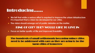 Introducing……
 We felt that while a serious effort is required to improve the urban infrastructure
it is important that a vision be developed for our cities.
 The vision should emerge out of public debates on the matter.
KIND OF CITY THEY WOULD LIKE TO LIVE IN
 Focus on better quality of life and improved liveability.
The hundreds of small settlements becoming minor cities
need to be addressed with care as they are going to be the
large cities of tomorrow
 