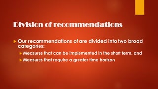 Division of recommendations
 Our recommendations of are divided into two broad
categories:
 Measures that can be implemented in the short term, and
 Measures that require a greater time horizon
 