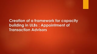 Creation of a framework for capacity
building in ULBs : Appointment of
Transaction Advisors
 