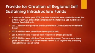 Provide for Creation of Regional Self
Sustaining Infrastructure Funds
 For example, in the year 2008, the total funds that were available under the
CWSRF was US$ 5 billion that comprised of the following: US$ 1.2 billion of
Federal Capital Grants;
 US$ 0.3 billion as equivalent State Government Contribution to the Federal
Grant;
 US$ 1.8 billion were raised from leveraged bonds;
 US$ 1.3 billion were received from repayment of loan principal;
 US$ 0.5 billion were obtained from interest earnings. The number of loans
given in 2008 was 2,030 at an interest rate of 2.2% (against the prevailing
market interest rate of 4.6%).
 